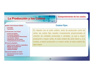 Comportamiento de los costos
    La Producción y los Costos

Modelo Costo-Volumen-Utilidad
       Costo-Volumen-                                                Costos Fijos:
  Concepto
  Supuestos

La Producción y los Costos
                                        En relación con el costo unitario, tanto de producción como de
  Producción Media                     venta, los costos fijos resultan inversamente proporcionales al
  Producción Marginal
  Ley de Rendimientos Decrecientes     volumen de unidades producidas o vendidas, ya que a mayor
  Los Costos / Gastos
  Clasificación de los Costos          producción o mayor venta, el costo unitario fijo será menor y, a la
  Comportamiento de los costos
                                        inversa, a menor producción o a menor venta, el costo unitario fijo
El Punto de Equilibrio
  Determinación gráfica y matemática   será mayor.
  Margen de Contribución
  Ventas necesarias
  Utilidad Probable

Decisiones basadas en costos
  Desviaciones de los costos
  Decisiones


                                                             22
 