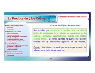 Comportamiento de los costos
    La Producción y los Costos

Modelo Costo-Volumen-Utilidad
       Costo-Volumen-                                     Costos Semifijos / Semivariables:
                                                                             Semivariables:
  Concepto
  Supuestos

La Producción y los Costos
                                        Son aquellos que permanecen constantes dentro de ciertos
  Producción Media                     limites de modificación en el volumen de operaciones de la
  Producción Marginal
  Ley de Rendimientos Decrecientes     empresa, cambiando sustancial-mente cuando éste rebasa
  Los Costos / Gastos
  Clasificación de los Costos          aquellos límites. El cambio operado no guarda una relación
  Comportamiento de los costos
                                        definida con la modificación registrada en el volumen.
El Punto de Equilibrio
  Determinación gráfica y matemática
  Margen de Contribución
  Ventas necesarias                    Ejemplo: Comisiones, personal que aumente por aumento de
  Utilidad Probable
                                        volumen, supervisión, tiempo extra, etc.
Decisiones basadas en costos
  Desviaciones de los costos
  Decisiones


                                                          24
 