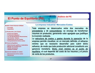 Análisis del PE
    El Punto de Equilibrio (PE)

Modelo Costo-Volumen-Utilidad
       Costo-Volumen-
                                           La empresa industrial: Mercados-Costos
                                                                  Mercados-
  Concepto
  Supuestos                            Toda empresa se desenvuelve entre dos mercados: de
La Producción y los Costos              proveedores y de consumidores; se encarga de transformar
  Producción Media
  Producción Marginal
                                        insumos en productos, generando valor agregado que justifique
  Ley de Rendimientos Decrecientes     la inversión realizada.
  Los Costos / Gastos
  Clasificación de los Costos          La estructura de costos y gastos durante la operación de la
  Comportamiento de los costos
                                        empresa permite visualizar, en un mercado definido, el esfuerzo
El Punto de Equilibrio
  Determinación gráfica y matemática
                                        mínimo que es necesario desarrollar para cubrir dicho
  Margen de Contribución
  Ventas necesarias
                                        esfuerzo, de modo que toda producción adicional constituirá una
  Utilidad Probable                    ganancia monetaria. Dicho nivel mínimo es el punto de
Decisiones basadas en costos            equilibrio, el cual depende del costo de los insumos y el precio
  Desviaciones de los costos
  Decisiones
                                        de venta de los productos.

                                                            27
 