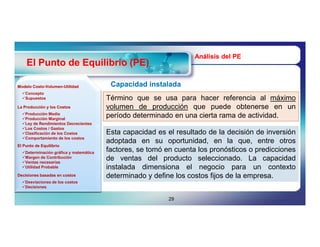 Análisis del PE
    El Punto de Equilibrio (PE)

Modelo Costo-Volumen-Utilidad
       Costo-Volumen-                    Capacidad instalada
  Concepto
  Supuestos                            Término que se usa para hacer referencia al máximo
La Producción y los Costos              volumen de producción que puede obtenerse en un
  Producción Media
  Producción Marginal
                                        período determinado en una cierta rama de actividad.
  Ley de Rendimientos Decrecientes
  Los Costos / Gastos
  Clasificación de los Costos          Esta capacidad es el resultado de la decisión de inversión
  Comportamiento de los costos
                                        adoptada en su oportunidad, en la que, entre otros
                                        factores, se tomó en cuenta los pronósticos o predicciones
El Punto de Equilibrio
  Determinación gráfica y matemática
  Margen de Contribución
  Ventas necesarias
                                        de ventas del producto seleccionado. La capacidad
  Utilidad Probable                    instalada dimensiona el negocio para un contexto
Decisiones basadas en costos            determinado y define los costos fijos de la empresa.
  Desviaciones de los costos
  Decisiones


                                                           29
 