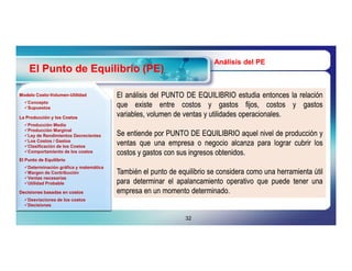 Análisis del PE
    El Punto de Equilibrio (PE)

Modelo Costo-Volumen-Utilidad
       Costo-Volumen-                   El análisis del PUNTO DE EQUILIBRIO estudia entonces la relación
  Concepto
  Supuestos                            que existe entre costos y gastos fijos, costos y gastos
La Producción y los Costos
                                        variables, volumen de ventas y utilidades operacionales.
                                                                                  operacionales.
  Producción Media
  Producción Marginal
  Ley de Rendimientos Decrecientes     Se entiende por PUNTO DE EQUILIBRIO aquel nivel de producción y
  Los Costos / Gastos
  Clasificación de los Costos
                                        ventas que una empresa o negocio alcanza para lograr cubrir los
  Comportamiento de los costos         costos y gastos con sus ingresos obtenidos.
                                                                         obtenidos.
El Punto de Equilibrio
  Determinación gráfica y matemática
  Margen de Contribución               También el punto de equilibrio se considera como una herramienta útil
  Ventas necesarias
  Utilidad Probable                    para determinar el apalancamiento operativo que puede tener una
Decisiones basadas en costos            empresa en un momento determinado.
                                                                determinado.
  Desviaciones de los costos
  Decisiones


                                                               32
 
