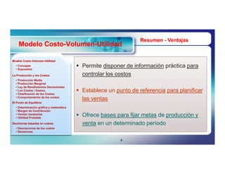 Resumen - Ventajas
    Modelo Costo-Volumen-Utilidad
           Costo-Volumen-

Modelo Costo-Volumen-Utilidad
       Costo-Volumen-
  Concepto
  Supuestos
                                         Permite disponer de información práctica para
La Producción y los Costos                controlar los costos
  Producción Media
  Producción Marginal
  Ley de Rendimientos Decrecientes
  Los Costos / Gastos
  Clasificación de los Costos
                                         Establece un punto de referencia para planificar
  Comportamiento de los costos
                                          las ventas
El Punto de Equilibrio
  Determinación gráfica y matemática
  Margen de Contribución
  Ventas necesarias
  Utilidad Probable
                                         Ofrece bases para fijar metas de producción y
Decisiones basadas en costos              venta en un determinado período
  Desviaciones de los costos
  Decisiones


                                                         4
 