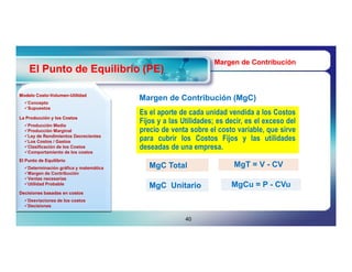 Margen de Contribución
    El Punto de Equilibrio (PE)

Modelo Costo-Volumen-Utilidad
       Costo-Volumen-
  Concepto
                                        Margen de Contribución (MgC)
                                                               (MgC)
  Supuestos
                                        Es el aporte de cada unidad vendida a los Costos
La Producción y los Costos
  Producción Media
                                        Fijos y a las Utilidades; es decir, es el exceso del
  Producción Marginal                  precio de venta sobre el costo variable, que sirve
  Ley de Rendimientos Decrecientes
  Los Costos / Gastos
                                        para cubrir los Costos Fijos y las utilidades
  Clasificación de los Costos
  Comportamiento de los costos
                                        deseadas de una empresa.
El Punto de Equilibrio
  Determinación gráfica y matemática      MgC Total                   MgT = V - CV
  Margen de Contribución
  Ventas necesarias
  Utilidad Probable                                                  MgCu = P - CVu
                                           MgC Unitario
Decisiones basadas en costos
  Desviaciones de los costos
  Decisiones


                                                       40
 