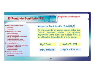 Margen de Contribución
    El Punto de Equilibrio (PE)

Modelo Costo-Volumen-Utilidad
       Costo-Volumen-
  Concepto
                                        Margen de Contribución Total (MgT)
                                                                     (MgT)
  Supuestos
                                        Es el exceso de las ventas totales sobre los
La Producción y los Costos
  Producción Media
                                        Costos Variables totales, que quedan
  Producción Marginal                  disponibles para cubrir los Costos Fijos y
  Ley de Rendimientos Decrecientes
  Los Costos / Gastos
                                        las utilidades deseadas de una Empresa.
  Clasificación de los Costos
  Comportamiento de los costos
El Punto de Equilibrio
  Determinación gráfica y matemática     MgC Total              MgT = V - CVT
  Margen de Contribución
  Ventas necesarias
  Utilidad Probable                                             MgCu = P - CVu
                                          MgC Unitario
Decisiones basadas en costos
  Desviaciones de los costos
  Decisiones


                                                    41
 