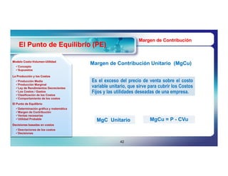 Margen de Contribución
    El Punto de Equilibrio (PE)

Modelo Costo-Volumen-Utilidad
       Costo-Volumen-
  Concepto
                                        Margen de Contribución Unitario (MgCu)
                                                                        (MgCu)
  Supuestos

La Producción y los Costos
  Producción Media
  Producción Marginal
                                        Es el exceso del precio de venta sobre el costo
  Ley de Rendimientos Decrecientes     variable unitario, que sirve para cubrir los Costos
  Los Costos / Gastos
  Clasificación de los Costos
                                        Fijos y las utilidades deseadas de una empresa.
  Comportamiento de los costos
El Punto de Equilibrio
  Determinación gráfica y matemática
  Margen de Contribución
  Ventas necesarias
  Utilidad Probable                                                 MgCu = P - CVu
                                          MgC Unitario
Decisiones basadas en costos
  Desviaciones de los costos
  Decisiones


                                                      42
 