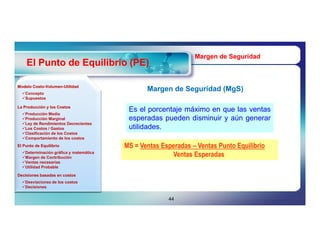 Margen de Seguridad
    El Punto de Equilibrio (PE)

Modelo Costo-Volumen-Utilidad
       Costo-Volumen-
  Concepto
                                               Margen de Seguridad (MgS)
                                                                   (MgS)
  Supuestos

La Producción y los Costos
                                         Es el porcentaje máximo en que las ventas
  Producción Media
  Producción Marginal                   esperadas pueden disminuir y aún generar
  Ley de Rendimientos Decrecientes
  Los Costos / Gastos                   utilidades.
  Clasificación de los Costos
  Comportamiento de los costos
El Punto de Equilibrio                  MS = Ventas Esperadas – Ventas Punto Equilibrio
  Determinación gráfica y matemática
  Margen de Contribución                              Ventas Esperadas
  Ventas necesarias
  Utilidad Probable

Decisiones basadas en costos
  Desviaciones de los costos
  Decisiones


                                                      44
 