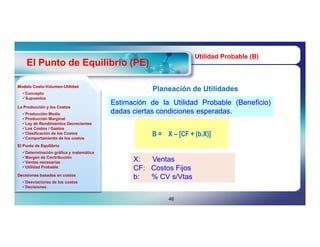 Utilidad Probable (B)
    El Punto de Equilibrio (PE)

Modelo Costo-Volumen-Utilidad
       Costo-Volumen-
  Concepto
                                                    Planeación de Utilidades
  Supuestos
                                        Estimación de la Utilidad Probable (Beneficio)
                                        dadas ciertas condiciones esperadas.
La Producción y los Costos
  Producción Media
  Producción Marginal
  Ley de Rendimientos Decrecientes
  Los Costos / Gastos
  Clasificación de los Costos
  Comportamiento de los costos
                                                   B = X – [CF + (b.X)]
El Punto de Equilibrio
  Determinación gráfica y matemática
  Margen de Contribución
  Ventas necesarias                          X:  Ventas
  Utilidad Probable                          CF: Costos Fijos
Decisiones basadas en costos
                                              b:  % CV s/Vtas
  Desviaciones de los costos
  Decisiones


                                                        46
 