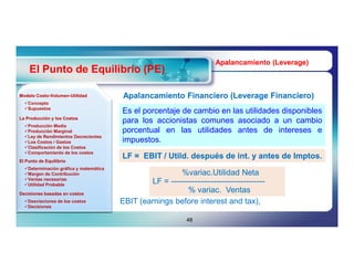 Apalancamiento (Leverage)
                                                                                      (Leverage)
    El Punto de Equilibrio (PE)

Modelo Costo-Volumen-Utilidad
       Costo-Volumen-                    Apalancamiento Financiero (Leverage Financiero)
                                                                   (Leverage
  Concepto
  Supuestos
                                        Es el porcentaje de cambio en las utilidades disponibles
La Producción y los Costos
                                        para los accionistas comunes asociado a un cambio
  Producción Media
  Producción Marginal                  porcentual en las utilidades antes de intereses e
  Ley de Rendimientos Decrecientes
  Los Costos / Gastos                  impuestos.
  Clasificación de los Costos
  Comportamiento de los costos
                                        LF = EBIT / Utild. después de int. y antes de Imptos.
                                                    Utild.            int.            Imptos.
El Punto de Equilibrio
  Determinación gráfica y matemática
  Margen de Contribución                                %variac.Utilidad Neta
  Ventas necesarias
  Utilidad Probable
                                                LF = -----------------------------------
Decisiones basadas en costos
                                                           % variac. Ventas
                                                               variac.
  Desviaciones de los costos           EBIT (earnings before interest and tax),
  Decisiones


                                                              48
 