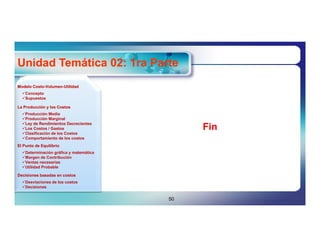 Unidad Temática 02: 1ra Parte
Modelo Costo-Volumen-Utilidad
       Costo-Volumen-
  Concepto
  Supuestos

La Producción y los Costos
  Producción Media
  Producción Marginal
  Ley de Rendimientos Decrecientes
  Los Costos / Gastos
  Clasificación de los Costos
                                             Fin
  Comportamiento de los costos
El Punto de Equilibrio
  Determinación gráfica y matemática
  Margen de Contribución
  Ventas necesarias
  Utilidad Probable

Decisiones basadas en costos
  Desviaciones de los costos
  Decisiones


                                        50
 