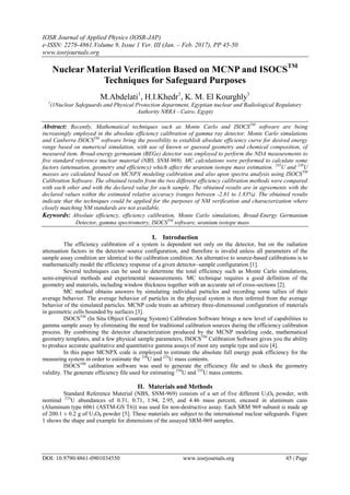 IOSR Journal of Applied Physics (IOSR-JAP)
e-ISSN: 2278-4861.Volume 9, Issue 1 Ver. III (Jan. – Feb. 2017), PP 45-50
www.iosrjournals.org
DOI: 10.9790/4861-0901034550 www.iosrjournals.org 45 | Page
Nuclear Material Verification Based on MCNP and ISOCSTM
Techniques for Safeguard Purposes
M.Abdelati1
, H.I.Khedr1
, K. M. El Kourghly1
1
(1Nuclear Safeguards and Physical Protection department, Egyptian nuclear and Radiological Regulatory
Authority NRRA - Cairo, Egypt)
Abstract: Recently, Mathematical techniques such as Monte Carlo and ISOCSTM
software are being
increasingly employed in the absolute efficiency calibration of gamma ray detector. Monte Carlo simulations
and Canberra ISOCSTM
software bring the possibility to establish absolute efficiency curve for desired energy
range based on numerical simulation, with use of known or guessed geometry and chemical composition, of
measured item. Broad-energy germanium (BEGe) detector was employed to perform the NDA measurements to
five standard reference nuclear material (NBS, SNM-969). MC calculations were performed to calculate some
factors (attenuation, geometry and efficiency) which affect the uranium isotope mass estimation. 235
U and 238
U
masses are calculated based on MCNPX modeling calibration and also upon spectra analysis using ISOCSTM
Calibration Software. The obtained results from the two different efficiency calibration methods were compared
with each other and with the declared value for each sample. The obtained results are in agreements with the
declared values within the estimated relative accuracy (ranges between -2.81 to 1.83%). The obtained results
indicate that the techniques could be applied for the purposes of NM verification and characterization where
closely matching NM standards are not available.
Keywords: Absolute efficiency, efficiency calibration, Monte Carlo simulations, Broad-Energy Germanium
Detector, gamma spectrometry, ISOCSTM
software, uranium isotope mass
I. Introduction
The efficiency calibration of a system is dependent not only on the detector, but on the radiation
attenuation factors in the detector–source configuration, and therefore is invalid unless all parameters of the
sample assay condition are identical to the calibration condition. An alternative to source-based calibrations is to
mathematically model the efficiency response of a given detector–sample configuration [1].
Several techniques can be used to determine the total efficiency such as Monte Carlo simulations,
semi-empirical methods and experimental measurements. MC technique requires a good definition of the
geometry and materials, including window thickness together with an accurate set of cross-sections [2].
MC method obtains answers by simulating individual particles and recording some tallies of their
average behavior. The average behavior of particles in the physical system is then inferred from the average
behavior of the simulated particles. MCNP code treats an arbitrary three-dimensional configuration of materials
in geometric cells bounded by surfaces [3].
ISOCSTM
(In Situ Object Counting System) Calibration Software brings a new level of capabilities to
gamma sample assay by eliminating the need for traditional calibration sources during the efficiency calibration
process. By combining the detector characterization produced by the MCNP modeling code, mathematical
geometry templates, and a few physical sample parameters, ISOCSTM
Calibration Software gives you the ability
to produce accurate qualitative and quantitative gamma assays of most any sample type and size [4].
In this paper MCNPX code is employed to estimate the absolute full energy peak efficiency for the
measuring system in order to estimate the 238
U and 235
U mass contents.
ISOCSTM
calibration software was used to generate the efficiency file and to check the geometry
validity. The generate efficiency file used for estimating 238
U and 235
U mass contents.
II. Materials and Methods
Standard Reference Material (NBS, SNM-969) consists of a set of five different U3O8 powder, with
nominal 235
U abundances of 0.31, 0.71, 1.94, 2.95, and 4.46 mass percent, encased in aluminum cans
(Aluminum type 6061 (ASTM-GS T6)) was used for non-destructive assay. Each SRM 969 subunit is made up
of 200.1 ± 0.2 g of U3O8 powder [5]. These materials are subject to the international nuclear safeguards. Figure
1 shows the shape and example for dimensions of the assayed SRM-969 samples.
 