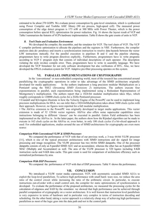 A VLIW Vector Media Coprocessor with Cascaded SIMD ALUs
estimated to be about 270 GOPS. We evaluate power consumption by gate-level simulation, which is synthesized
using Power Compiler and Toshiba ASIC library (90 nm process, high-speed cell). The measured power
consumption of the edge detect program is 173 mW at 300 MHz with Power Theater, which is the power
consumption before special RTL optimization for power reduction. Fig. 16 shows the layout result of VCP and
Table I summarizes the features of VCP's hardware implementation. Table II shows the gate counts of units in VCP.
B. Tool Chain and Evaluation Environment

We developed the compiler, the assembler, and the simulator for VCP. The tool chain of VCP. The VCP
C compiler performs optimization to allocate the pipelines and the registers in VRF. Furthermore, the compiler
analyzes data de- pendency and inserts a synchronization instruction to resolve data hazards between the vector
LIW instructions statically. For the parallel execution in pipelines B and C and the pipeline chaining,
programmers have to write program directives explicitly.. Furthermore, programmers have to write programs
according to VCP C program style that consists of individual descriptions of each operator .The description
violating the style invokes compile error. Then, programmers have to write in assembly language. We have
developed the VCP Simulator for not only software development but also verification of RTL. Also, we have
developed the FPGA evaluation system for VCP. Adaptive pre-filter processing operates on this system.

VI.

PARALLEL IMPLEMENTATIONS OF CRYPTOGRAPHY

In the „conventional‟ or non-embedded computing world, most of the research has concentrated around
parallelizing the cryptographic operations in order to take advantage of the SIMD architecture originally
developed for media applications:
In the authors implement a long precision modular Multiplication on a
Pentium4 using the SSE2 (Streaming SIMD Extensions 2) instructions. The authors execute four
exponentiations in parallel, each exponentiation being implemented using a Redundant Representation of
Montgomery‟s multiplication. The authors report that a 1024-bit modular multiplication takes 60μs, which
roughly corresponds to 120000 clock cycles for a 2GHz Pentium4 processor.
• Crandall and Klivington illustrate in how the Velocity Engine of the PowerPC can be used to implement long
precision multiplications for RSA. we can infer that a 1024-bitMultiplication takes about 3600 clock cycles with
their approach. However, no figures were reported for a full modular multiplication.
• The AltiVec extension to the PowerPC was originally developed to target media applications. This vector
extension is made of 32 128-bit vector registers. AltiVec also offers some superscalar capabilities since
instructions belonging to different „classes‟ can be executed in parallel. Galois Field arithmetics has been
implemented on the AltiVec in . In the latter paper, the authors show how the Rijndael algorithm can be made to
execute in 162 clock cycles on the AltiVec or, even better, in only 100 clock cycles if a bit-sliced approach is
used. For embedded applications, studies around the use of SIMD architectures for cryptography are even more
scarce:
Comparison With Conventional VLIW & SIMD Processor:
We compared the performance of VCP with that of our previous work, a 3-way 64-bit VLIW processor
[11], which is one of the typical processor architectures with SIMD instructions and de- signed for image
processing and image recognition. The VLIW processor has two 64-bit SIMD datapaths. One of the processor
datapaths consists of only an 8-parallel SIMD ALU and an accumulator, whereas the other has an 8-parallel SIMD
MAC (Multiply and Accumulator) as well. The area of the VLIW processor is 520 kgates including 8-KB
instruction cache and 8-KB data cache. This gate count is used for comparison of architecture efficiency such as
normalized performance by area.
Comparison With DSP Processors:
We compared the performance of VCP with that of DSP processors. Table V shows the performance.

VII.

CONCLUSION

We introduced a VLIW vector media coprocessor, VCP, with asymmetric cascaded SIMD ALUs to
exploit the loop-level parallelism. To achieve high performance with small hard- ware size, we reduce the area
ratio of the control circuit while increasing the ratio of the arithmetic circuit. In particular, to execute
instructions out-of-order with a small control unit, the compiler for static optimizations of synchronization is
developed. To evaluate the performance of the proposed architecture, we measured the processing cycles for the
calculation of edgeness and SAD by the simulator. we showed that high performance can be achieved through
parallel computation of cryptography on a vector architecture. It is well known that instruction level parallelism
is very expensive in terms of hardware and in particular very complex in terms of instruction decoding and
scheduling. On the other hand, taking a vector approach is a relatively cheap way of achieving high performance
parallelism as most of the logic goes into the data path and not in the control path.

36

 