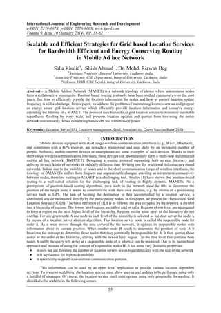 International Journal of Engineering Research and Development
e-ISSN: 2278-067X, p-ISSN: 2278-800X, www.ijerd.com
Volume 9, Issue 10 (January 2014), PP. 55-62
55
Scalable and Efficient Strategies for Grid based Location Services
for Bandwidth Efficient and Energy Conserving Routing
in Mobile Ad hoc Network
Saba Khalid#
, Shish Ahmad *
, Dr. Mohd. Rizwan Beg
#
Assistant Professor, Integral University, Lucknow, India
*
Associate Professor, CSE Department, Integral University, Lucknow, India
Professor, HOD (CSE Deptt.), Integral University, Lucknow, India
Abstract:- A Mobile Ad-hoc Network (MANET) is a network topology of choice where autonomous nodes
form a collaborative community. Position based routing protocols have been studied extensively over the past
years, But how to efficiently provide the location information for nodes and how to control location update
frequency is still a challenge. In this paper, we address the problem of maintaining location service and propose
an energy aware grid location service which efficiently provide location information and conserve energy
extending the lifetime of a MANET. The protocol uses hierarchical grid location service to minimize inevitable
superfluous flooding by every node, and prevents location updates and queries from traversing the entire
network unnecessarily, hence conserving bandwidth and transmission power.
Keywords:- Location Server(LS), Location management, Grid, Associativity, Query Success Rate(QSR)
I. INTRODUCTION
Mobile devices equipped with short range wireless communication interfaces (e.g., Wi-Fi, Bluetooth),
and sometimes with a GPS receiver, are nowadays widespread and used daily by an increasing number of
people. Netbooks, mobile internet devices or smartphones are some examples of such devices. Thanks to their
short range wireless communication interfaces, these devices can spontaneously form a multi-hop disconnected
mobile ad hoc network (DMANET). Designing a routing protocol supporting both service discovery and
delivery in such kinds of networks is radically different than devising one for traditional infrastructure-based
networks. Indeed due to the mobility of nodes and to the short communication range of wireless interfaces, the
topology of DMANETs suffers from frequent and unpredictable changes, entailing an intermittent connectivity
between nodes, therefore routing in MANET is a challenging task. Studies [1] have shown that position-based
routing is a well-suited solution for the challenging task of routing in highly dynamic MANETs. As a
prerequisite of position-based routing algorithms, each node in the network must be able to determine the
position of the target node it wants to communicate with their own position, e.g. by means of a positioning
service such as GPS. The task of locating the destination is then accomplished by a location service, a
distributed service maintained directly by the participating nodes. In this paper, we present the Hierarchical Grid
Location Service (HGLS). The basic operation of HLS is as follows: the area occupied by the network is divided
into a hierarchy of regions. The lowest level regions are called grid or cells. Regions of one level are aggregated
to form a region on the next higher level of the hierarchy. Regions on the same level of the hierarchy do not
overlap. For any given node A one node in each level of the hierarchy is selected as location server for node A
by means of a location server election algorithm. This location server node is called the responsible node for
node A. As a node moves through the area covered by the network, it updates its responsible nodes with
information about its current position. When another node B needs to determine the position of node A it
broadcast the message to determine those nodes that may potentially be responsible for A. It then queries those
nodes in the order of the hierarchy, starting with the lowest level region. On the first level that contains both
nodes A and B the query will arrive at a responsible node of A where it can be answered. Due to its hierarchical
approach and because of using the concept of responsible nodes HLS has some very desirable properties:
 it does not use flooding the number of location servers scales logarithmically with the size of the network
 it is well-suited for high node mobility
 it specifically supports non-uniform communication patterns.
This information can be used by an upper level application to provide various location dependent
services. To preserve scalability, the location service must allow queries and updates to be performed using only
a handful of messages. Of course, the location service itself must operate using only geographic forwarding. It
should also be scalable in the following senses:
 