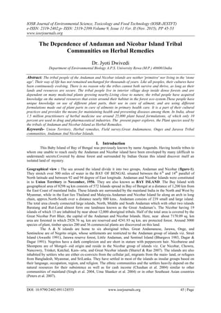 IOSR Journal of Environmental Science, Toxicology and Food Technology (IOSR-JESTFT)
e-ISSN: 2319-2402,p- ISSN: 2319-2399.Volume 9, Issue 11 Ver. II (Nov. 2015), PP 45-53
www.iosrjournals.org
DOI: 10.9790/2402-091124553 www.iosrjournals.org 45 | Page
The Dependence of Andaman and Nicobar Island Tribal
Communities on Herbal Remedies
Dr. Jyoti Dwivedi
Department of Environmental Biology A.P.S. University Rewa (M.P.) 486001India
Abstract: The tribal people of the Andaman and Nicobar islands are neither 'primitive' nor living in the 'stone
age'. Their way of life has not remained unchanged for thousands of years. Like all peoples, their cultures have
been continuously evolving. There is no reason why the tribes cannot both survive and thrive, as long as their
lands and resources are secure. The tribal people live in interior village deep inside dense forests and are
dependent on many medicinal plants growing nearby.Living close to nature, the tribal people have acquired
knowledge on the natural resources that exists around their habitat in the forest eco-system.These people have
unique knowledge on use of different plant parts, their use in cure of ailment, and are using different
formulations made out of plant parts in cure of ailments in primary health care. It is a part of their cultural
practices and provides the means for maintaining health and preventing diseases among them. In India, about
1.5 million practitioners of herbal medicine use around 25,000 plant based formulations, of which only 10
percent are used in drug and pharmaceutical industries. The present paper explores, the Plant species used by
the tribals of Andaman and Nicobar Island as Herbal Remedies.
Keywords- Union Territory, Herbal remedies, Field survey,Great Andamanese, Onges and Jarawa Tribal
communities, Andaman And Nicobar Islands.
I. Introduction
This Baby Island of Bay of Bengal was previously known by name Angamdn. Having hostile tribes to
whom one unable to reach easily the Andaman and Nicobar island have been enveloped by many (difficult to
understand) secrets.Covered by dense forest and surrounded by Indian Ocean this island discover itself an
isolated land of mystery.
Geographical view : The sea around the island divide it into two groups, Andaman and Nicobar (figure-1).
They stretch over 500 miles of water in the BAY OF BENGAL situated between the 6th
and 14th
parallel of
North latitude and between 92 and 94 degree of East longitude. Andaman and Nicobar Islands were constituted
in to Union Territory in November, 1956. They are also known as BAY ISLAND. The Bay Island with
geographical area of 8298 sq km consists of 572 Islands spread in Bay of Bengal at a distance of 1,200 km from
the East Coast of mainland India. These Islands are surrounded by the mainland India in the North and West by
Myanmar, while in the East lies Thailand and Malaysia.Andaman and Nicobar Island lie along an arch in long
chain, approx.North-South over a distance nearly 800 kms.. Andaman consists of 239 small and large island.
The total area closely connected large islands, North, Middle and South Andaman which with other two islands
Baratang and Rut-Land almost form one landmass known as the Great Andaman‘s. The Nicobar having 19
islands of which 13 are inhabited by near about 12,000 aboriginal tribals. Half of the total area is covered by the
Great Nicobar Port Blair, the capital of the Andaman and Nicobar Islands. Here, near about 7170.09 sq. km
area are forested in which 2928.76 sq. km are reserved and 4241.93 sq km. are protected forest. Around 3000
species of plant, timber species 200 and 36 commercial plants are discovered on this land.
The A & N islands are home to six aboriginal tribes. Great Andamanese, Jarawa, Onge, and
Sentinelese are of Negrito origin, whose settlements are restricted to the Andaman group of islands viz. Strait
Island (Awasthi 1991), Jarawa reserve forest, Little Andaman, and Sentinel Island (Bhargava 1983, Dagar &
Dagar 1991). Negritos have a dark complexion and are short in stature with peppercorn hair. Nicobarese and
Shompens are of Mongol- oid origin and reside in the Nicobar group of islands viz. Car Nicobar, Chowra,
Nancowry, Trinket, Katchal, Kam- orta, and Great Nicobar islands (Sharief & Rao 2007). The islands are also
inhabited by settlers who are either ex-convicts from the cellular jail, migrants from the main- land, or refugees
from Bangladesh, Myanmar, and SriLanka. They have settled in most of the islands as insular groups based on
their language, occupation, region, and religion. The ethnic communities and the settlers heavily depend on the
natural resources for their subsistence as well as for cash income (Chauhan et al. 2004) similar to other
communities of mainland (Singh et al. 2004, Uma Shanker et al. 2004) or in other Southeast Asian countries
(Peters et al. 2007).
 