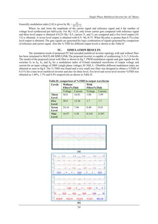 Single Phase Multilevel Inverter for AC Motor
54
Generally modulation index [14] is given by Ma =
Ac
Am (k−1)
Where Ac and Amis the amplitude of the carrier signal and reference signal and k the number of
voltage level synthesized per half-cycle. For Ma< 0.25, only lower carrier gets compared with reference signal
and three level output is obtained if 0.25<Ma< 0.5, carriers T1 and T2 are compared and a five level output [10,
13] is obtained. A seven level output is obtained with 0.5< Ma<0.75. When Mavalue is greater than 0.75,a nine
level output is obtained. The gate signals are generated by logic combination of signals generated by comparison
of reference and carrier signal. Also the % THD for different output levels is shown in the Table.II.
IV. SIMULATION RESULTS
The simulation result of proposed PV fed cascaded multilevel inverter topology with and without filter
has been simulated in MATLAB SIMULINK.The proposed inverter is capable of synthesizing 3-,5-,7-,9-levels.
The model of the proposed circuit with filter is shown in fig.7. PWM modulation signals and gate signals for the
switches S1 to S8, SA and SB for a modulation index of 0.8and simulated waveforms of output voltage and
current for an input voltage of 200V (single phase voltage), R=50𝛺, L =50mHfor different modulation index are
obtained as seen in fig.8. The % THD was found and a very small size filter was designed to obtain a %THD of
0.31% for a nine level multilevel inverter and also for three level, five level and seven level inverter %THD was
obtained as 1.88%, 1.7% and 0.4% respectively as shown in Table II.
Table.II: comparison of %THD in output waveforms
Levels Without
Filter(%Thd)
With
Filter(%Thd)
Voltage Current Voltage Current
Three
Level
56.8 16.81 1.88 1.99
Five
Level
38.9 12.36 1.7 1.7
Seven
Level
24.16 7.46 0.40 0.41
Nine
Level
16.97 5.38 0.318 0.307
(a)
(b)
 