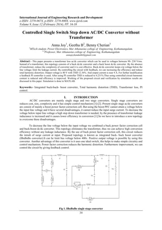 International Journal of Engineering Research and Development
e-ISSN: 2278-067X, p-ISSN: 2278-800X, www.ijerd.com
Volume 9, Issue 12 (February 2014), PP. 34-38
34
Controlled Single Switch Step down AC/DC Converter without
Transformer
Anna Joy1
, Geetha B2
, Benny Cherian3
1
MTech student, Power Electronics, Mar Athanasius college of Engineering, Kothamangalam.
2,3
Professor, Mar Athanasius college of Engineering, Kothamangalam
annajoykandathil@gmail.com
Abstract:- This paper presents a transformer less ac/dc converter which can be used in voltages between 90- 230 Vrms.
Instead of a transformer, this topology consists of a buck dc/dc converter and a buck boost dc/dc converter. By the absence
of transformer, reduce the complexity of converter and it is cost effective. Buck dc/dc converter keeps o/p voltage below the
line voltage; limit the leakage current. By controlling the circuit with feedback, we can increasing the efficiency and reduce
total harmonic distortion. Output voltage is 40 V with THD 12.36%. And output current is near 4 A. For further modification
a feedback PI controller is used. After using PI controller THD is reduced to 6.231%.Thus using controlled circuit harmonic
content is reduced and efficiency is improved. Working of the proposed circuit and verification by simulation results are
discussed in this paper. Simulation is done in MATLAB.
Keywords:- Integrated buck-buck- boost converter, Total harmonic distortion (THD), Transformer less, PI
control.
I. INTRODUCTION
AC/DC converters are mainly single stage and two stage converters. Single stage converters are
reduces cost, size, complexity and it has simple control mechanism [1]-[2]. Present single stage ac/dc converters
are consist of mainly a boost power factor correction cell. But using the boost PFC cannot attain a voltage below
the input line voltage and it have several disadvantages, it cannot reduce the input surge current .To decrease the
voltage below input line voltage a high step down transformer is needed, by the presence of transformer leakage
inductance is increased and it causes lower efficiency in conversion [1].So we have to introduce a new topology
to overcome these disadvantages.
To decrease the line voltage below the input voltage we combined a buck power factor correction cell
and buck-boost dc/dc converter. This topology eliminates the transformer, thus we can achieve high conversion
efficiency without any leakage inductance. By the use of buck power factor correction cell, this circuit reduces
the inrush of surge current at input. Proposed topology is known as integrated buck- buck boost converter
(IBuBuBo converter).It can be limit bus voltage below 400v. Positive output voltage is possible by using this
converter. Another advantage of this converter is it uses one ideal switch, this helps to make simple circuitry and
control mechanism. Power factor correction reduces the harmonic distortion. Furthermore improvement, we can
control the circuit by giving feedback control.
Fig 1. IBuBuBo single stage converter
 