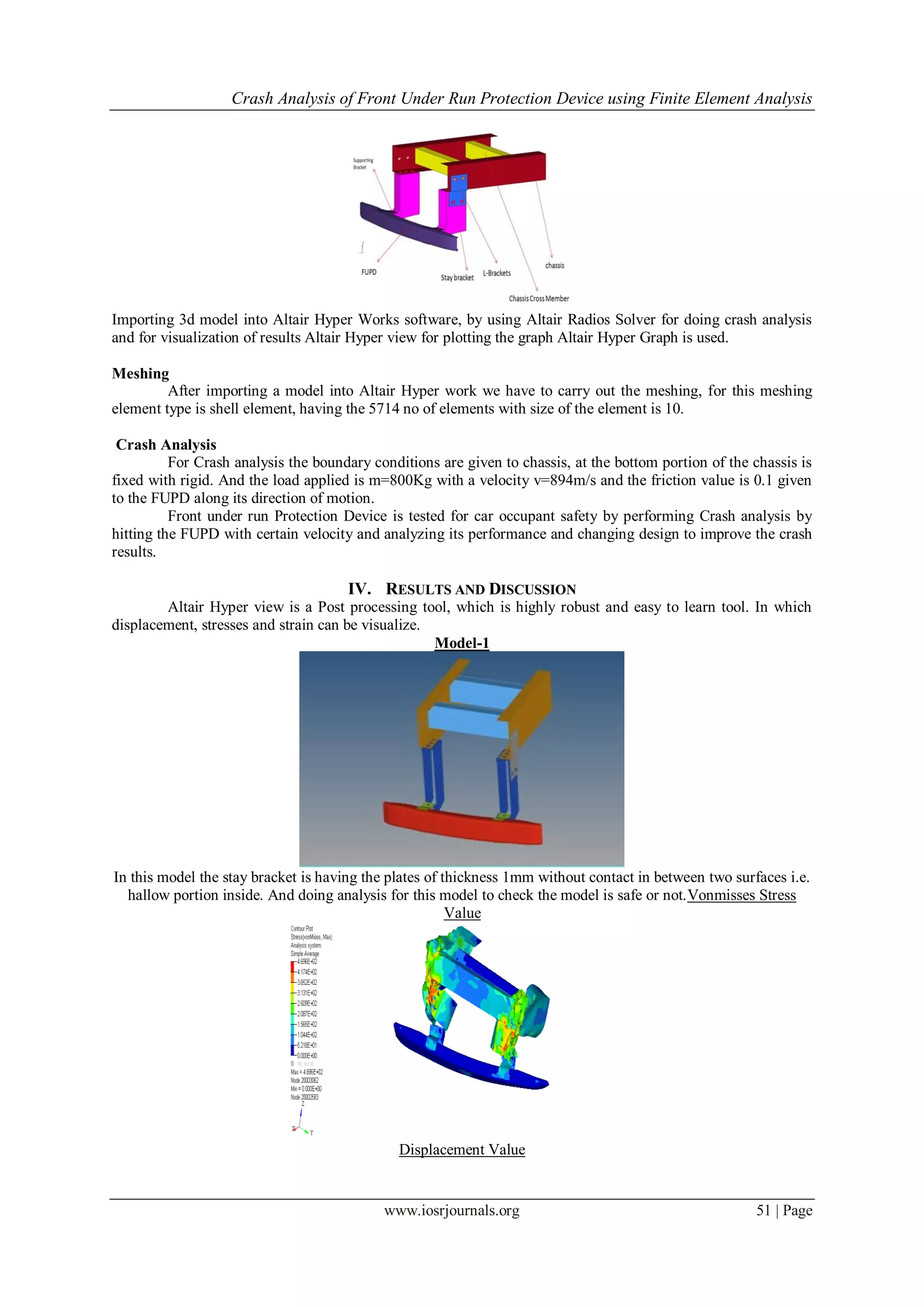 Crash Analysis of Front Under Run Protection Device using Finite Element Analysis
www.iosrjournals.org 51 | Page
Importing 3d model into Altair Hyper Works software, by using Altair Radios Solver for doing crash analysis
and for visualization of results Altair Hyper view for plotting the graph Altair Hyper Graph is used.
Meshing
After importing a model into Altair Hyper work we have to carry out the meshing, for this meshing
element type is shell element, having the 5714 no of elements with size of the element is 10.
Crash Analysis
For Crash analysis the boundary conditions are given to chassis, at the bottom portion of the chassis is
fixed with rigid. And the load applied is m=800Kg with a velocity v=894m/s and the friction value is 0.1 given
to the FUPD along its direction of motion.
Front under run Protection Device is tested for car occupant safety by performing Crash analysis by
hitting the FUPD with certain velocity and analyzing its performance and changing design to improve the crash
results.
IV. RESULTS AND DISCUSSION
Altair Hyper view is a Post processing tool, which is highly robust and easy to learn tool. In which
displacement, stresses and strain can be visualize.
Model-1
In this model the stay bracket is having the plates of thickness 1mm without contact in between two surfaces i.e.
hallow portion inside. And doing analysis for this model to check the model is safe or not.Vonmisses Stress
Value
Displacement Value
 