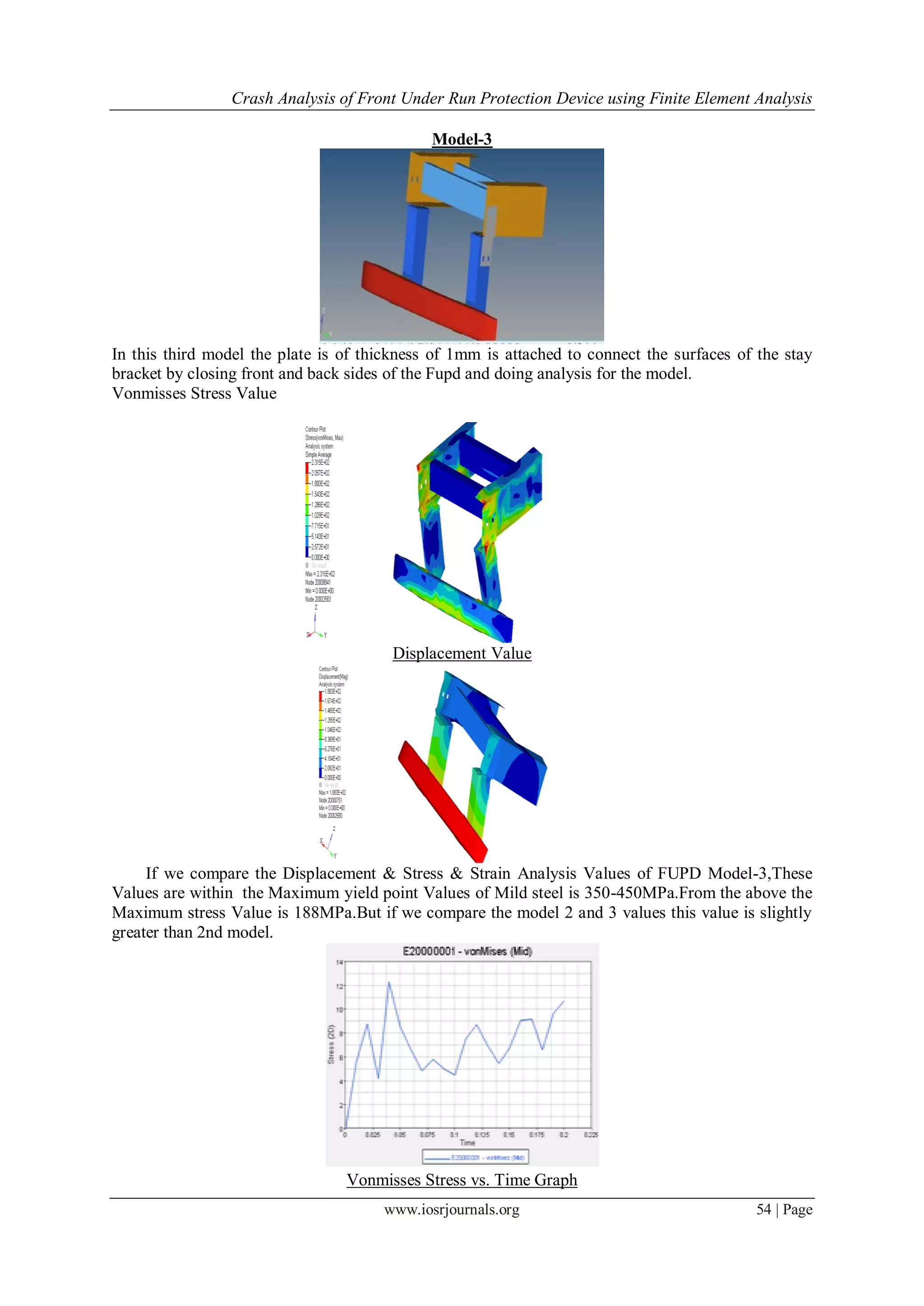 Crash Analysis of Front Under Run Protection Device using Finite Element Analysis
www.iosrjournals.org 54 | Page
Model-3
In this third model the plate is of thickness of 1mm is attached to connect the surfaces of the stay
bracket by closing front and back sides of the Fupd and doing analysis for the model.
Vonmisses Stress Value
Displacement Value
If we compare the Displacement & Stress & Strain Analysis Values of FUPD Model-3,These
Values are within the Maximum yield point Values of Mild steel is 350-450MPa.From the above the
Maximum stress Value is 188MPa.But if we compare the model 2 and 3 values this value is slightly
greater than 2nd model.
Vonmisses Stress vs. Time Graph
 