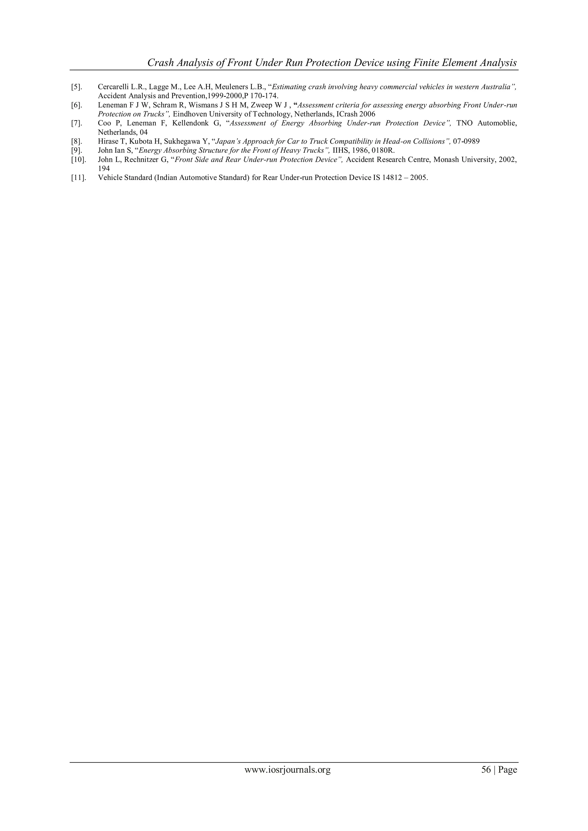 Crash Analysis of Front Under Run Protection Device using Finite Element Analysis
www.iosrjournals.org 56 | Page
[5]. Cercarelli L.R., Lagge M., Lee A.H, Meuleners L.B., “Estimating crash involving heavy commercial vehicles in western Australia”,
Accident Analysis and Prevention,1999-2000,P 170-174.
[6]. Leneman F J W, Schram R, Wismans J S H M, Zweep W J , “Assessment criteria for assessing energy absorbing Front Under-run
Protection on Trucks”, Eindhoven University of Technology, Netherlands, ICrash 2006
[7]. Coo P, Leneman F, Kellendonk G, “Assessment of Energy Absorbing Under-run Protection Device”, TNO Automoblie,
Netherlands, 04
[8]. Hirase T, Kubota H, Sukhegawa Y, “Japan’s Approach for Car to Truck Compatibility in Head-on Collisions”, 07-0989
[9]. John Ian S, “Energy Absorbing Structure for the Front of Heavy Trucks”, IIHS, 1986, 0180R.
[10]. John L, Rechnitzer G, “Front Side and Rear Under-run Protection Device”, Accident Research Centre, Monash University, 2002,
194
[11]. Vehicle Standard (Indian Automotive Standard) for Rear Under-run Protection Device IS 14812 – 2005.
 