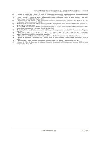 Virtual Energy Based Encryption & Keying on Wireless Sensor Network
[6]    R. Roman, C. Alcaraz, and J. Lopez, “A Survey of Cryptographic Primitives and Implementations for Hardware-Constrained
       Sensor Network Nodes,” Mobile Networks and Applications, vol. 12, no. 4, pp. 231-244, Aug. 2007.
[7]    H. Hou, C. Corbett, Y. Li, and R. Beyah, “Dynamic Energy-Based Encoding and Filtering in Sensor Networks,” Proc. IEEE
       Military Comm. Conf. (MILCOM ’07), Oct. 2007.
[8]    L. Eschenauer and V.D. Gligor, “A Key-Management Scheme for Distributed Sensor Networks,” Proc. Ninth ACM Conf.
       Computer and Comm. Security, pp. 41-4, 2002.
[9]    M. Eltoweissy, M. Moharrum, and R. Mukkamala, “Dynamic Key Management in Sensor Networks,” IEEE Comm. Magazine, vol.
       44, no. 4, pp. 122-130, Apr. 2006.
[10]   M. Zorzi and R. Rao, “Geographic Random Forwarding (GeRaF) for Ad Hoc and Sensor Networks: Multihop Performance,” IEEE
       Trans. Mobile Computing, vol. 2, no. 4, pp. 337-348, Oct.-Dec. 2003.
[11]   I.F. Akyildiz, Weilian Su, Y. Sankarasubramaniam, and E. Cayirci. A survey on sensor networks, IEEE Communications Magazine,
       Aug. 2002.
[12]   S. Tilak, N.B. Abu-Ghazaleh, and W. Heinzelman. A Taxonomy of Wireless Micro-Sensor Network,Models. ACM SIGMOBILE
       Mobile Computing and Communications Review, April 2002.
[13]   A. Bharathidasan and V. Ponduru. Sensor Networks: An Overview. Technical report, University of California, Davis.
[14]   P. Rentala, R. Musunnuri, S. Gandham, and U. Saxena. Survey on Sensor Networks. Technical report, University of Texas at
       Dallas.
[15]   J. Weatherall and A. Jones. Ubiquitous networks and their applications. IEEE Wireless Communications, Feb. 2002.
[16]   D. Estrin, D. Culler, K. Pister, and G. Sukhatme. Connecting the physical world with pervasive networks. IEEE Pervasive
       Computing, Jan.-March 2002.




                                                  www.iosrjournals.org                                                  43 | Page
 