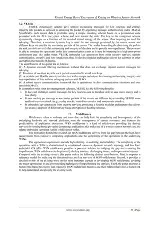 Virtual Energy Based Encryption & Keying on Wireless Sensor Network

1.2 VEBEK
          VEBEK dynamically updates keys without exchanging messages for key renewals and embeds
integrity into packets as opposed to enlarging the packet by appending message authentication codes (MACs).
Specifically, each sensed data is protected using a simple encoding scheme based on a permutation code
generated with the RC4 encryption scheme and sent toward the sink. The key to the encryption scheme
dynamically changes as a function of the residual virtual energy of the sensor, thus requiring no need for
rekeying. Therefore, a one-time dynamic key is used for one message generated by the source sensor and
different keys are used for the successive packets of the stream. The nodes forwarding the data along the path to
the sink are able to verify the authenticity and integrity of the data and to provide non-repudiation. The protocol
is able to continue its operations under dire communication cases as it may be operating in a high-error-prone
deployment area like under water. VEBEK unbundles key generation from other security services, namely
authentication, integrity, and non-repudiation; thus, its flexible modular architecture allows for adoption of other
encryption mechanisms if desired.
The contributions of this paper are as follows:
(1) A dynamic en-route filtering mechanism without that does not exchange explicit control messages for
rekeying.
(2) Provision of one time keys for each packet transmitted to avoid stale keys
(3) A modular and flexible security architecture with a simple technique for ensuring authenticity, integrity and
non-repudiation of data without enlarging packets with MACs
(4) A robust secure communication framework that is operational in dire communication situations and over
unreliable MACs.
In comparison with other key management schemes, VEBEK has the following benefits:
  It does not exchange control messages for key renewals and is therefore able to save more energy and is
      less chatty.
  It uses one key per message so successive packets of the stream use different keys—making VEBEK more
      resilient to certain attacks (e.g., replay attacks, brute-force attacks, and masquerade attacks),
  It unbundles key generation from security services, providing a flexible modular architecture that allows
      for an easy adoption of different key-based encryption or hashing schemes.

                                               II.    Middleware
          Middleware refers to software and tools that can help hide the complexity and heterogeneity of the
underlying hardware and network platforms, ease the management of system resources, and increase the
predictability of application executions. WSN middleware is a kind of middleware providing the desired
services for sensing-based pervasive computing applications that make use of a wireless sensor network and the
related embedded operating system of the sensor nodes.
          The motivation behind the research on WSN middleware derives from the gap between the high-level
requirements from pervasive computing applications and the complexity of the operations in the underlying
WSNs.
          The application requirements include high edibility, re-usability, and reliability. The complexity of the
operations with a WSN is characterized by constrained resources, dynamic network topology, and low level
embedded OS APIs. WSN middleware provides a potential solution to bridging the gap and removing the
impediments. WSN middleware to help identify the key services, challenging issues, and important techniques.
Compared with the existing surveys, this paper makes the following distinct contributions. First, it proposes a
reference model for analyzing the functionalities and key services of WSN-middleware. Second, it provides a
detailed review of the existing work on the most important aspects in developing WSN middleware, covering
the major approaches to and corresponding techniques of implementing the services. Third, the paper proposes a
feature tree-based taxonomy that organizes WSN-middleware features and their relationships into a framework
to help understand and classify the existing work




                                            www.iosrjournals.org                                          36 | Page
 