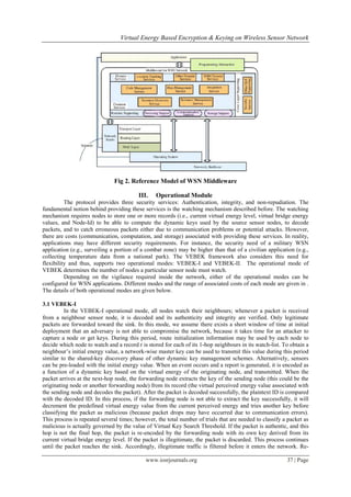Virtual Energy Based Encryption & Keying on Wireless Sensor Network




                               Fig 2. Reference Model of WSN Middleware

                                         III.    Operational Module
          The protocol provides three security services: Authentication, integrity, and non-repudiation. The
fundamental notion behind providing these services is the watching mechanism described before. The watching
mechanism requires nodes to store one or more records (i.e., current virtual energy level, virtual bridge energy
values, and Node-Id) to be able to compute the dynamic keys used by the source sensor nodes, to decode
packets, and to catch erroneous packets either due to communication problems or potential attacks. However,
there are costs (communication, computation, and storage) associated with providing these services. In reality,
applications may have different security requirements. For instance, the security need of a military WSN
application (e.g., surveiling a portion of a combat zone) may be higher than that of a civilian application (e.g.,
collecting temperature data from a national park). The VEBEK framework also considers this need for
flexibility and thus, supports two operational modes: VEBEK-I and VEBEK-II. The operational mode of
VEBEK determines the number of nodes a particular sensor node must watch.
          Depending on the vigilance required inside the network, either of the operational modes can be
configured for WSN applications. Different modes and the range of associated costs of each mode are given in .
The details of both operational modes are given below.

3.1 VEBEK-I
          In the VEBEK-I operational mode, all nodes watch their neighbours; whenever a packet is received
from a neighbour sensor node, it is decoded and its authenticity and integrity are verified. Only legitimate
packets are forwarded toward the sink. In this mode, we assume there exists a short window of time at initial
deployment that an adversary is not able to compromise the network, because it takes time for an attacker to
capture a node or get keys. During this period, route initialization information may be used by each node to
decide which node to watch and a record r is stored for each of its 1-hop neighbours in its watch-list. To obtain a
neighbour’s initial energy value, a network-wise master key can be used to transmit this value during this period
similar to the shared-key discovery phase of other dynamic key management schemes. Alternatively, sensors
can be pre-loaded with the initial energy value. When an event occurs and a report is generated, it is encoded as
a function of a dynamic key based on the virtual energy of the originating node, and transmitted. When the
packet arrives at the next-hop node, the forwarding node extracts the key of the sending node (this could be the
originating node or another forwarding node) from its record (the virtual perceived energy value associated with
the sending node and decodes the packet). After the packet is decoded successfully, the plaintext ID is compared
with the decoded ID. In this process, if the forwarding node is not able to extract the key successfully, it will
decrement the predefined virtual energy value from the current perceived energy and tries another key before
classifying the packet as malicious (because packet drops may have occurred due to communication errors).
This process is repeated several times; however, the total number of trials that are needed to classify a packet as
malicious is actually governed by the value of Virtual Key Search Threshold. If the packet is authentic, and this
hop is not the final hop, the packet is re-encoded by the forwarding node with its own key derived from its
current virtual bridge energy level. If the packet is illegitimate, the packet is discarded. This process continues
until the packet reaches the sink. Accordingly, illegitimate traffic is filtered before it enters the network. Re-

                                            www.iosrjournals.org                                         37 | Page
 