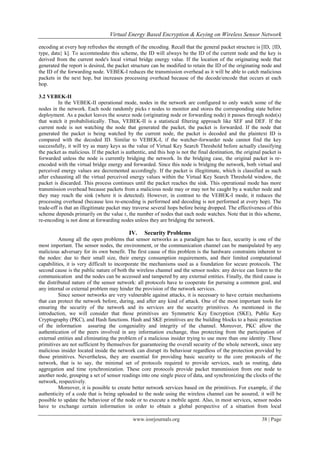Virtual Energy Based Encryption & Keying on Wireless Sensor Network

encoding at every hop refreshes the strength of the encoding. Recall that the general packet structure is [ID, {ID,
type, data} k]. To accommodate this scheme, the ID will always be the ID of the current node and the key is
derived from the current node's local virtual bridge energy value. If the location of the originating node that
generated the report is desired, the packet structure can be modified to retain the ID of the originating node and
the ID of the forwarding node. VEBEK-I reduces the transmission overhead as it will be able to catch malicious
packets in the next hop, but increases processing overhead because of the decode/encode that occurs at each
hop.

3.2 VEBEK-II
         In the VEBEK-II operational mode, nodes in the network are configured to only watch some of the
nodes in the network. Each node randomly picks r nodes to monitor and stores the corresponding state before
deployment. As a packet leaves the source node (originating node or forwarding node) it passes through node(s)
that watch it probabilistically. Thus, VEBEK-II is a statistical filtering approach like SEF and DEF. If the
current node is not watching the node that generated the packet, the packet is forwarded. If the node that
generated the packet is being watched by the current node, the packet is decoded and the plaintext ID is
compared with the decoded ID. Similar to VEBEK-I, if the watcher-forwarder node cannot find the key
successfully, it will try as many keys as the value of Virtual Key Search Threshold before actually classifying
the packet as malicious. If the packet is authentic, and this hop is not the final destination, the original packet is
forwarded unless the node is currently bridging the network. In the bridging case, the original packet is re-
encoded with the virtual bridge energy and forwarded. Since this node is bridging the network, both virtual and
perceived energy values are decremented accordingly. If the packet is illegitimate, which is classified as such
after exhausting all the virtual perceived energy values within the Virtual Key Search Threshold window, the
packet is discarded. This process continues until the packet reaches the sink. This operational mode has more
transmission overhead because packets from a malicious node may or may not be caught by a watcher node and
they may reach the sink (where it is detected). However, in contrast to the VEBEK-I mode, it reduces the
processing overhead (because less re-encoding is performed and decoding is not performed at every hop). The
trade-off is that an illegitimate packet may traverse several hops before being dropped. The effectiveness of this
scheme depends primarily on the value r, the number of nodes that each node watches. Note that in this scheme,
re-encoding is not done at forwarding nodes unless they are bridging the network.

                                           IV.     Security Problems
          Among all the open problems that sensor networks as a paradigm has to face, security is one of the
most important. The sensor nodes, the environment, or the communication channel can be manipulated by any
malicious adversary for its own benefit. The first cause of this problem is the hardware constraints inherent to
the nodes: due to their small size, their energy consumption requirements, and their limited computational
capabilities, it is very difficult to incorporate the mechanisms used as a foundation for secure protocols. The
second cause is the public nature of both the wireless channel and the sensor nodes: any device can listen to the
communication and the nodes can be accessed and tampered by any external entities. Finally, the third cause is
the distributed nature of the sensor network: all protocols have to cooperate for pursuing a common goal, and
any internal or external problem may hinder the provision of the network services.
          Since sensor networks are very vulnerable against attacks, it is necessary to have certain mechanisms
that can protect the network before, during, and after any kind of attack. One of the most important tools for
ensuring the security of the network and its services are the security primitives. As mentioned in the
introduction, we will consider that those primitives are Symmetric Key Encryption (SKE), Public Key
Cryptography (PKC), and Hash functions. Hash and SKE primitives are the building blocks to a basic protection
of the information assuring the congeniality and integrity of the channel. Moreover, PKC allow the
authentication of the peers involved in any information exchange, thus protecting from the participation of
external entities and eliminating the problem of a malicious insider trying to use more than one identity .These
primitives are not sufficient by themselves for guaranteeing the overall security of the whole network, since any
malicious insider located inside the network can disrupt its behaviour regardless of the protection provided by
those primitives. Nevertheless, they are essential for providing basic security to the core protocols of the
network, that is to say, the minimal set of protocols required to provide services, such as routing, data
aggregation and time synchronization. These core protocols provide packet transmission from one node to
another node, grouping a set of sensor readings into one single piece of data, and synchronizing the clocks of the
network, respectively.
          Moreover, it is possible to create better network services based on the primitives. For example, if the
authenticity of a code that is being uploaded to the node using the wireless channel can be assured, it will be
possible to update the behaviour of the node or to execute a mobile agent. Also, in most services, sensor nodes
have to exchange certain information in order to obtain a global perspective of a situation from local

                                             www.iosrjournals.org                                           38 | Page
 