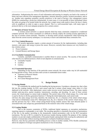Virtual Energy Based Encryption & Keying on Wireless Sensor Network

information. Authenticating the source of such information and assuring its integrity can lead to the creation of
better and more efficient trust management algorithms, intrusion detection systems, location procedures, and so
on. Another note regarding symmetric security primitives is the need of having a key management system
(KMS) for constructing a secure key infrastructure. In most cases, it is not possible to know beforehand where
the nodes are going to be located inside the network, but a single sensor node needs to know the keys it shares
with its neighbours in order to open a secure channel. This is a well-researched topic, with many types of
protocols that try or the most adequate properties for a certain context .

4.1 Obstacles of Sensor Security
         A wireless sensor network is a special network which has many constraints compared to a traditional
computer network. Due to these constraints it is difficult to directly employ the existing security approaches to
the area of wireless sensor networks. Therefore, to develop useful security mechanisms while borrowing the
ideas from the current security techniques, it is necessary to know and understand these constraints first .

4.1.1 Very Limited Resources
         All security approaches require a certain amount of resources for the implementation, including data
memory, code space, and energy to power the sensor. However, currently these resources are very limited in a
tiny wireless sensor.
   Power Limitation
   Limited Memory and Storage Space

4.1.2 Unreliable Communication
          Certainly, unreliable communication is another threat to sensor security. The security of the network
relies heavily on a defined protocol, which in turn depends on communication.
      Unreliable Transfer
      Conflicts
      Latency

4.1.3 Unattended Operation
         Depending on the function of the particular sensor network, the sensor nodes may be left unattended
for long periods of time. There are three main caveats to unattended sensor nodes:
      Exposure to Physical Attacks
      Managed Remotely
      No Central Management Point

                                            V.     Design Module
5.1 Keying Module
         It is essentially the method used for handling the keying process. It produces a dynamic key that is then
fed into the crypting module. In SVE, each sensor node has a certain virtual energy value when it is first
deployed in the network. After deployment, sensor nodes traverse several functional states. The states mainly
include node-stay-alive, packet reception, transmission, encoding, and decoding. As each of these actions
occurs, the virtual energy in a sensor node is depleted. The current value of the virtual energy, Evc, in the node
is used as the key to the key generation function, F. During the initial deployment, each sensor node
will have the same energy level Eini, therefore, the initial key, K1, is a function of the initial virtual energy
value and an initialization vector (IV). Subsequent keys, Kj, are a function of the current virtual energy, Evc,
and the previous key Kj-1. SVEs virtual energy-based keying module ensures that each detected packet is
associated with a new unique key generated based on the transient value of the virtual energy.

5.2 Crypting Module
          Due to the resource constraints of WSNs, traditional digital signatures or encryption mechanisms
requiring expensive cryptography is not viable. The encoding operation is essentially the process of permutation
of the bits in the packet, according to the dynamically created permutation code via the RC4 encryption
mechanism. The key to RC4 is created by the previous module (keying module).The purpose of the crypting
module is to provide simple confidentiality of the packet header and payload while ensuring the authenticity and
integrity of sensed data without incurring transmission overhead of traditional schemes.
However, since the key generation and handling process is done in another module, SVEs flexible architecture
allows for adoption of stronger encryption mechanisms in lieu of encoding.



                                            www.iosrjournals.org                                        39 | Page
 