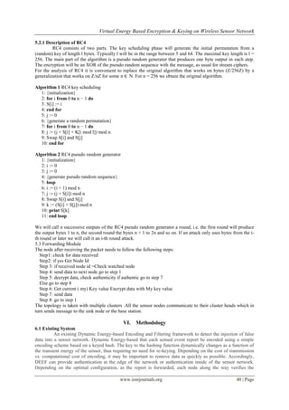 Virtual Energy Based Encryption & Keying on Wireless Sensor Network

5.2.1 Description of RC4
         RC4 consists of two parts. The key scheduling phase will generate the initial permutation from a
(random) key of length l bytes. Typically l will be in the range between 5 and 64. The maximal key length is l =
256. The main part of the algorithm is a pseudo random generator that produces one byte output in each step.
The encryption will be an XOR of the pseudo random sequence with the message, as usual for stream ciphers.
For the analysis of RC4 it is convenient to replace the original algorithm that works on bytes (Z/256Z) by a
generalization that works on Z/nZ for some n ∈ N. For n = 256 we obtain the original algorithm.

Algorithm 1 RC4 key scheduling
   1: {initialization}
   2: for i from 0 to n − 1 do
   3: S[i] := i
   4: end for
   5: j := 0
   6: {generate a random permutation}
   7: for i from 0 to n − 1 do
   8: j := (j + S[i] + K[i mod l]) mod n
   9: Swap S[i] and S[j]
   10: end for

Algorithm 2 RC4 pseudo random generator
   1: {initialization}
   2: i := 0
   3: j := 0
   4: {generate pseudo random sequence}
   5: loop
   6: i := (i + 1) mod n
   7: j := (j + S[i]) mod n
   8: Swap S[i] and S[j]
   9: k := (S[i] + S[j]) mod n
   10: print S[k]
   11: end loop

We will call n successive outputs of the RC4 pseudo random generator a round, i.e. the first round will produce
the output bytes 1 to n, the second round the bytes n + 1 to 2n and so on. If an attack only uses bytes from the i-
th round or later we will call it an i-th round attack.
5.3 Forwarding Module
The node after receiving the packet needs to follow the following steps:
   Step1: check for data received
   Step2: if yes Get Node Id
   Step 3: if received node id =Check watched node
   Step 4: send data to next node go to step 1
   Step 5: decrypt data, check authenticity if authentic go to step 7
   Else go to step 8
   Step 6: Get current ( my) Key value Encrypt data with My key value
   Step 7: send data
   Step 8: go to step 1
The topology is taken with multiple clusters .All the sensor nodes communicate to their cluster heads which in
turn sends message to the sink node or the base station.

                                              VI.   Methodology
6.1 Existing System
          An existing Dynamic Energy-based Encoding and Filtering framework to detect the injection of false
data into a sensor network. Dynamic Energy-based that each sensed event report be encoded using a simple
encoding scheme based on a keyed hash. The key to the hashing function dynamically changes as a function of
the transient energy of the sensor, thus requiring no need for re-keying. Depending on the cost of transmission
vs. computational cost of encoding, it may be important to remove data as quickly as possible. Accordingly,
DEEF can provide authentication at the edge of the network or authentication inside of the sensor network.
Depending on the optimal configuration, as the report is forwarded, each node along the way verifies the

                                            www.iosrjournals.org                                         40 | Page
 