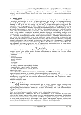 Virtual Energy Based Encryption & Keying on Wireless Sensor Network

correctness of the encoding probabilistically and drops those that are invalid. We have evaluated DEEF's
feasibility and performance through analysis our results show that DEEF, without incurring transmission
overhead.

6.2 Proposed System
          VEBEK is a secure communication framework where sensed data is encoded using a scheme based on
a permutation code generated via the RC4 encryption mechanism. The key to the RC4 encryption mechanism
dynamically changes as a function of the residual virtual energy of the sensor. Thus, a one-time dynamic key is
employed for one packet only and different keys are used for the successive packets of the stream. The
intermediate nodes along the path to the sink are able to verify the authenticity and integrity of the incoming
packets using a predicted value of the key generated by the sender’s virtual energy, thus requiring no need for
specific rekeying messages. Our results show that VEBEK, without incurring transmission overhead (increasing
packet size or sending control messages for rekeying), is able to eliminate malicious data from the network in an
energy efficient manner. The encoding operation is essentially the process of permutation of the bits in the
packet, according to the dynamically created permutation code via the RC4 encryption mechanism. The key to
RC4 is created by the previous module (virtual energy-based keying module). The purpose of the crypto module
is to provide simple confidentiality of the packet header and payload while ensuring the authenticity and
integrity of sensed data without incurring transmission overhead of traditional schemes. However, since the key
generation and handling process is done in another module, VEBEK’s flexible architecture allows for adoption
of stronger encryption mechanisms in lieu of encoding. We also show that our framework performs better than
other comparable schemes in the literature with an overall 60-100 percent improvement in energy savings
without the assumption of a reliable medium access control layer.

                                             VII. Application
          Sensor networks may consist of many different types of sensors such as seismic, low sampling rate
magnetic, thermal, visual, infrared, acoustic and radar, which are able to monitor a wide variety of ambient
conditions that include the following -:
• temperature,
• humidity,
• vehicular movement,
• lightning condition,
• pressure,
• soil makeup,
• noise levels,
• the presence or absence of certain kinds of objects,
• mechanical stress levels on attached objects, and
• the current characteristics such as speed, direction,
and size of an object.
Sensor nodes can be used for continuous sensing, event detection, event ID, location sensing,
and local control of actuators. The concept of micro-sensing and wireless connection of these
nodes promise many new application areas. We categorize the applications into military, environment, health,
home and other commercial areas. It is possible to expand this classification with more categories such as space
exploration, chemical
processing and disaster relief.

7.1. Military Applications
         Wireless sensor networks can be an integral part of military command, control, communications,
computing, intelligence, surveillance, reconnaissance and targeting (C4ISRT) systems. The rapid deployment,
self-organization and fault tolerance characteristics of sensor networks make them a very promising sensing
technique for military
C4ISRT.
Sensor networks can be incorporated into guidance systems of the intelligent ammunition.
Battle damage assessment-: Just before or after attacks, sensor networks can be deployed in the target area to
gather the battle damage assessment data. Nuclear, biological and chemical attack detection and reconnaissance:
In chemical and biological warfare, being close to ground zero is important for timely and accurate detection of
the agents. Sensor networks deployed in the friendly region and used as a chemical or biological warning system
can provide the friendly forces with critical reaction time, which drops casualties drastically.



                                           www.iosrjournals.org                                        41 | Page
 