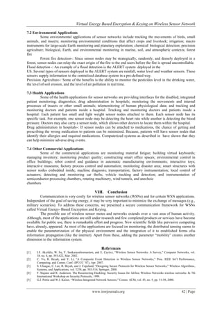 Virtual Energy Based Encryption & Keying on Wireless Sensor Network

7.2 Environmental Applications
          Some environmental applications of sensor networks include tracking the movements of birds, small
animals, and insects; monitoring environmental conditions that affect crops and livestock; irrigation; macro
instruments for large-scale Earth monitoring and planetary exploration; chemical/ biological detection; precision
agriculture; biological, Earth, and environmental monitoring in marine, soil, and atmospheric contexts; forest
fire
          Forest fire detection-: Since sensor nodes may be strategically, randomly, and densely deployed in a
forest, sensor nodes can relay the exact origin of the fire to the end users before the fire is spread uncontrollable.
Flood detection -: An example of a flood detection is the ALERT system deployed in the
US. Several types of sensors deployed in the ALERT system are rainfall, water level and weather sensors. These
sensors supply information to the centralized database system in a pre-defined way.
Precision Agriculture-: Some of the benefits is the ability to monitor the pesticides level in the drinking water,
the level of soil erosion, and the level of air pollution in real time.

7.3 Health Applications
          Some of the health applications for sensor networks are providing interfaces for the disabled; integrated
patient monitoring; diagnostics; drug administration in hospitals; monitoring the movements and internal
processes of insects or other small animals; telemonitoring of human physiological data; and tracking and
monitoring doctors and patients inside a hospital. Tracking and monitoring doctors and patients inside a
hospital: Each patient has small and light weight sensor nodes attached to them. Each sensor node has its
specific task. For example, one sensor node may be detecting the heart rate while another is detecting the blood
pressure. Doctors may also carry a sensor node, which allows other doctors to locate them within the hospital.
Drug administration in hospitals-: If sensor nodes can be attached to medications, the chance of getting and
prescribing the wrong medication to patients can be minimized. Because, patients will have sensor nodes that
identify their allergies and required medications. Computerized systems as described in have shown that they
can help minimize adverse drug events.

7.4 Other Commercial Applications
          Some of the commercial applications are monitoring material fatigue; building virtual keyboards;
managing inventory; monitoring product quality; constructing smart office spaces; environmental control in
office buildings; robot control and guidance in automatic manufacturing environments; interactive toys;
interactive museums; factory process control and automation; monitoring disaster area; smart structures with
sensor nodes embedded inside; machine diagnosis; transportation; factory instrumentation; local control of
actuators; detecting and monitoring car thefts; vehicle tracking and detection; and instrumentation of
semiconductor processing chambers, rotating machinery, wind tunnels, and anechoic
chambers

                                                     VIII.     Conclusion
         Communication is very costly for wireless sensor networks (WSNs) and for certain WSN applications.
Independent of the goal of saving energy, it may be very important to minimize the exchange of messages (e.g.,
military scenarios). To address these concerns, we presented a secure communication framework for WSNs
called Virtual Energy- Based Encryption and Keying.
         The possible use of wireless sensor motes and networks extends over a vast area of human activity.
Although, most of the applications are still under research and few completed products or services have become
available for public use, there is remarkable effort and progress. New scientific fields like pervasive computing
have, already, appeared. As most of the applications are focused on monitoring, the distributed sensing seems to
enable the parameterization of the physical environment and the integration of it to established forms ofss
information propagation (like the internet). Apart from these, adding the parameter “mobility” creates another
dimension to the information system.

                                                          References
[1]    I.F. Akyildiz, W. Su, Y. Sankarasubramaniam, and E. Cayirci, “Wireless Sensor Networks: A Survey,” Computer Networks, vol.
       38, no. 4, pp. 393-422, Mar. 2002.
[2]    C. Vu, R. Beyah, and Y. Li, “A Composite Event Detection in Wireless Sensor Networks,” Proc. IEEE Int’l Performance,
       Computing, and Comm. Conf. (IPCCC ’07), Apr. 2007.
[3]    S. Uluagac, C. Lee, R. Beyah, and J. Copeland, “Designing Secure Protocols for Wireless Sensor Networks,” Wireless Algorithms,
       Systems, and Applications, vol. 5258, pp. 503-514, Springer, 2008.
[4]    F. Stajano and R. Anderson. The Resurrecting Duckling: Security Issues for Ad-hoc Wireless Networks wireless networks. In 7th
       International Workshop on Security Protocols, 1999.
[5]    G.J. Pottie and W.J. Kaiser, “Wireless Integrated Network Sensors,” Comm. ACM, vol. 43, no. 5, pp. 51-58, 2000.


                                                  www.iosrjournals.org                                                    42 | Page
 