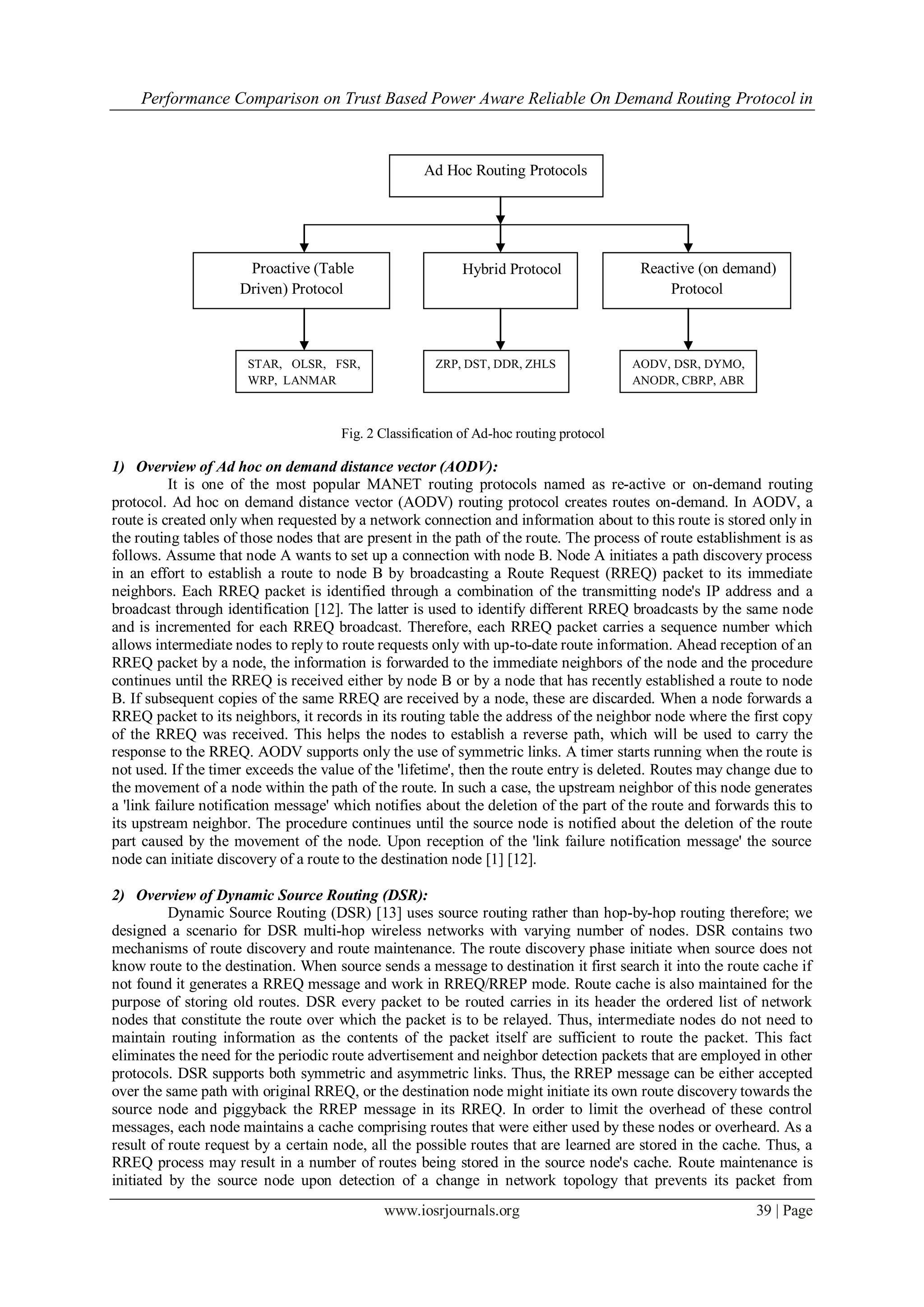 Performance Comparison on Trust Based Power Aware Reliable On Demand Routing Protocol in



                                                     Ad Hoc Routing Protocols




                      Proactive (Table                      Hybrid Protocol               Reactive (on demand)
                     Driven) Protocol                                                         Protocol



                      STAR, OLSR, FSR,                 ZRP, DST, DDR, ZHLS               AODV, DSR, DYMO,
                      WRP, LANMAR                                                        ANODR, CBRP, ABR



                                      Fig. 2 Classification of Ad-hoc routing protocol

1) Overview of Ad hoc on demand distance vector (AODV):
          It is one of the most popular MANET routing protocols named as re-active or on-demand routing
protocol. Ad hoc on demand distance vector (AODV) routing protocol creates routes on-demand. In AODV, a
route is created only when requested by a network connection and information about to this route is stored only in
the routing tables of those nodes that are present in the path of the route. The process of route establishment is as
follows. Assume that node A wants to set up a connection with node B. Node A initiates a path discovery process
in an effort to establish a route to node B by broadcasting a Route Request (RREQ) packet to its immediate
neighbors. Each RREQ packet is identified through a combination of the transmitting node's IP address and a
broadcast through identification [12]. The latter is used to identify different RREQ broadcasts by the same node
and is incremented for each RREQ broadcast. Therefore, each RREQ packet carries a sequence number which
allows intermediate nodes to reply to route requests only with up-to-date route information. Ahead reception of an
RREQ packet by a node, the information is forwarded to the immediate neighbors of the node and the procedure
continues until the RREQ is received either by node B or by a node that has recently established a route to node
B. If subsequent copies of the same RREQ are received by a node, these are discarded. When a node forwards a
RREQ packet to its neighbors, it records in its routing table the address of the neighbor node where the first copy
of the RREQ was received. This helps the nodes to establish a reverse path, which will be used to carry the
response to the RREQ. AODV supports only the use of symmetric links. A timer starts running when the route is
not used. If the timer exceeds the value of the 'lifetime', then the route entry is deleted. Routes may change due to
the movement of a node within the path of the route. In such a case, the upstream neighbor of this node generates
a 'link failure notification message' which notifies about the deletion of the part of the route and forwards this to
its upstream neighbor. The procedure continues until the source node is notified about the deletion of the route
part caused by the movement of the node. Upon reception of the 'link failure notification message' the source
node can initiate discovery of a route to the destination node [1] [12].

2) Overview of Dynamic Source Routing (DSR):
          Dynamic Source Routing (DSR) [13] uses source routing rather than hop-by-hop routing therefore; we
designed a scenario for DSR multi-hop wireless networks with varying number of nodes. DSR contains two
mechanisms of route discovery and route maintenance. The route discovery phase initiate when source does not
know route to the destination. When source sends a message to destination it first search it into the route cache if
not found it generates a RREQ message and work in RREQ/RREP mode. Route cache is also maintained for the
purpose of storing old routes. DSR every packet to be routed carries in its header the ordered list of network
nodes that constitute the route over which the packet is to be relayed. Thus, intermediate nodes do not need to
maintain routing information as the contents of the packet itself are sufficient to route the packet. This fact
eliminates the need for the periodic route advertisement and neighbor detection packets that are employed in other
protocols. DSR supports both symmetric and asymmetric links. Thus, the RREP message can be either accepted
over the same path with original RREQ, or the destination node might initiate its own route discovery towards the
source node and piggyback the RREP message in its RREQ. In order to limit the overhead of these control
messages, each node maintains a cache comprising routes that were either used by these nodes or overheard. As a
result of route request by a certain node, all the possible routes that are learned are stored in the cache. Thus, a
RREQ process may result in a number of routes being stored in the source node's cache. Route maintenance is
initiated by the source node upon detection of a change in network topology that prevents its packet from
                                             www.iosrjournals.org                                           39 | Page
 