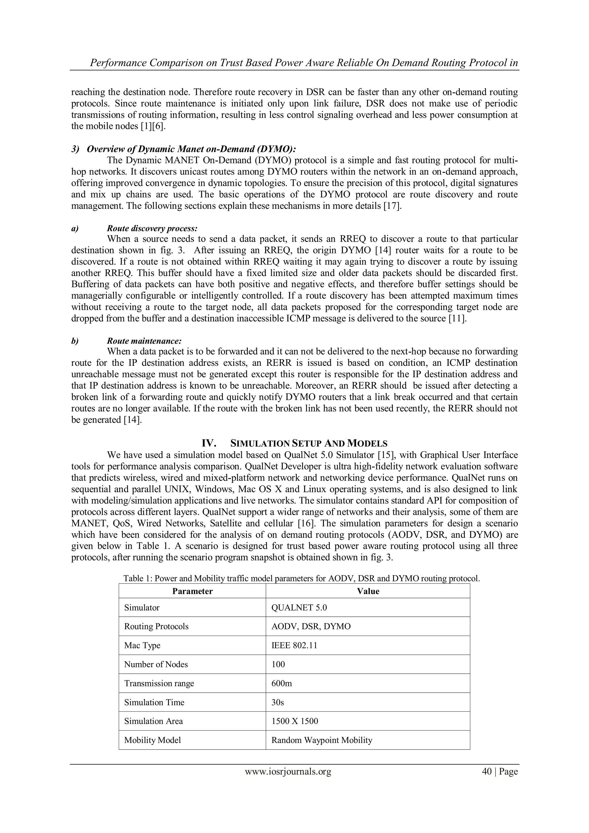 Performance Comparison on Trust Based Power Aware Reliable On Demand Routing Protocol in

reaching the destination node. Therefore route recovery in DSR can be faster than any other on-demand routing
protocols. Since route maintenance is initiated only upon link failure, DSR does not make use of periodic
transmissions of routing information, resulting in less control signaling overhead and less power consumption at
the mobile nodes [1][6].

3) Overview of Dynamic Manet on-Demand (DYMO):
          The Dynamic MANET On-Demand (DYMO) protocol is a simple and fast routing protocol for multi-
hop networks. It discovers unicast routes among DYMO routers within the network in an on-demand approach,
offering improved convergence in dynamic topologies. To ensure the precision of this protocol, digital signatures
and mix up chains are used. The basic operations of the DYMO protocol are route discovery and route
management. The following sections explain these mechanisms in more details [17].

a)       Route discovery process:
          When a source needs to send a data packet, it sends an RREQ to discover a route to that particular
destination shown in fig. 3. After issuing an RREQ, the origin DYMO [14] router waits for a route to be
discovered. If a route is not obtained within RREQ waiting it may again trying to discover a route by issuing
another RREQ. This buffer should have a fixed limited size and older data packets should be discarded first.
Buffering of data packets can have both positive and negative effects, and therefore buffer settings should be
managerially configurable or intelligently controlled. If a route discovery has been attempted maximum times
without receiving a route to the target node, all data packets proposed for the corresponding target node are
dropped from the buffer and a destination inaccessible ICMP message is delivered to the source [11].

b)       Route maintenance:
         When a data packet is to be forwarded and it can not be delivered to the next-hop because no forwarding
route for the IP destination address exists, an RERR is issued is based on condition, an ICMP destination
unreachable message must not be generated except this router is responsible for the IP destination address and
that IP destination address is known to be unreachable. Moreover, an RERR should be issued after detecting a
broken link of a forwarding route and quickly notify DYMO routers that a link break occurred and that certain
routes are no longer available. If the route with the broken link has not been used recently, the RERR should not
be generated [14].

                                    IV.   SIMULATION SETUP AND MODELS
          We have used a simulation model based on QualNet 5.0 Simulator [15], with Graphical User Interface
tools for performance analysis comparison. QualNet Developer is ultra high-fidelity network evaluation software
that predicts wireless, wired and mixed-platform network and networking device performance. QualNet runs on
sequential and parallel UNIX, Windows, Mac OS X and Linux operating systems, and is also designed to link
with modeling/simulation applications and live networks. The simulator contains standard API for composition of
protocols across different layers. QualNet support a wider range of networks and their analysis, some of them are
MANET, QoS, Wired Networks, Satellite and cellular [16]. The simulation parameters for design a scenario
which have been considered for the analysis of on demand routing protocols (AODV, DSR, and DYMO) are
given below in Table 1. A scenario is designed for trust based power aware routing protocol using all three
protocols, after running the scenario program snapshot is obtained shown in fig. 3.

             Table 1: Power and Mobility traffic model parameters for AODV, DSR and DYMO routing protocol.
                         Parameter                                          Value
             Simulator                             QUALNET 5.0

             Routing Protocols                     AODV, DSR, DYMO

             Mac Type                              IEEE 802.11

             Number of Nodes                       100

             Transmission range                    600m

             Simulation Time                       30s

             Simulation Area                       1500 X 1500

             Mobility Model                        Random Waypoint Mobility


                                            www.iosrjournals.org                                             40 | Page
 