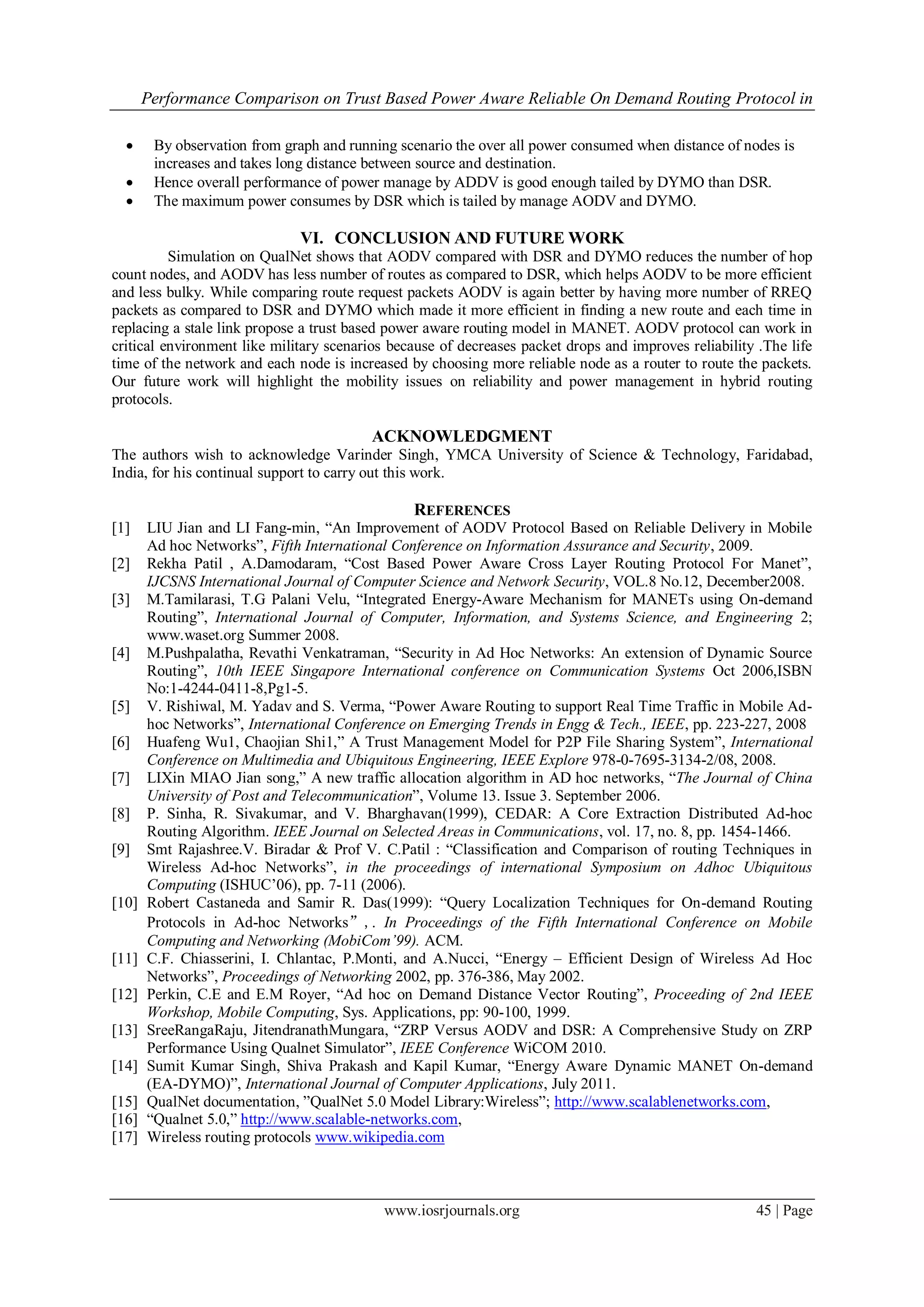 Performance Comparison on Trust Based Power Aware Reliable On Demand Routing Protocol in

       By observation from graph and running scenario the over all power consumed when distance of nodes is
        increases and takes long distance between source and destination.
       Hence overall performance of power manage by ADDV is good enough tailed by DYMO than DSR.
       The maximum power consumes by DSR which is tailed by manage AODV and DYMO.

                              VI. CONCLUSION AND FUTURE WORK
          Simulation on QualNet shows that AODV compared with DSR and DYMO reduces the number of hop
count nodes, and AODV has less number of routes as compared to DSR, which helps AODV to be more efficient
and less bulky. While comparing route request packets AODV is again better by having more number of RREQ
packets as compared to DSR and DYMO which made it more efficient in finding a new route and each time in
replacing a stale link propose a trust based power aware routing model in MANET. AODV protocol can work in
critical environment like military scenarios because of decreases packet drops and improves reliability .The life
time of the network and each node is increased by choosing more reliable node as a router to route the packets.
Our future work will highlight the mobility issues on reliability and power management in hybrid routing
protocols.

                                          ACKNOWLEDGMENT
The authors wish to acknowledge Varinder Singh, YMCA University of Science & Technology, Faridabad,
India, for his continual support to carry out this work.

                                                REFERENCES
[1]    LIU Jian and LI Fang-min, “An Improvement of AODV Protocol Based on Reliable Delivery in Mobile
       Ad hoc Networks”, Fifth International Conference on Information Assurance and Security, 2009.
[2]    Rekha Patil , A.Damodaram, “Cost Based Power Aware Cross Layer Routing Protocol For Manet”,
       IJCSNS International Journal of Computer Science and Network Security, VOL.8 No.12, December2008.
[3]    M.Tamilarasi, T.G Palani Velu, “Integrated Energy-Aware Mechanism for MANETs using On-demand
       Routing”, International Journal of Computer, Information, and Systems Science, and Engineering 2;
       www.waset.org Summer 2008.
[4]    M.Pushpalatha, Revathi Venkatraman, “Security in Ad Hoc Networks: An extension of Dynamic Source
       Routing”, 10th IEEE Singapore International conference on Communication Systems Oct 2006,ISBN
       No:1-4244-0411-8,Pg1-5.
[5]    V. Rishiwal, M. Yadav and S. Verma, “Power Aware Routing to support Real Time Traffic in Mobile Ad-
       hoc Networks”, International Conference on Emerging Trends in Engg & Tech., IEEE, pp. 223-227, 2008
[6]    Huafeng Wu1, Chaojian Shi1,” A Trust Management Model for P2P File Sharing System”, International
       Conference on Multimedia and Ubiquitous Engineering, IEEE Explore 978-0-7695-3134-2/08, 2008.
[7]    LIXin MIAO Jian song,” A new traffic allocation algorithm in AD hoc networks, “The Journal of China
       University of Post and Telecommunication”, Volume 13. Issue 3. September 2006.
[8]    P. Sinha, R. Sivakumar, and V. Bharghavan(1999), CEDAR: A Core Extraction Distributed Ad-hoc
       Routing Algorithm. IEEE Journal on Selected Areas in Communications, vol. 17, no. 8, pp. 1454-1466.
[9]    Smt Rajashree.V. Biradar & Prof V. C.Patil : “Classification and Comparison of routing Techniques in
       Wireless Ad-hoc Networks”, in the proceedings of international Symposium on Adhoc Ubiquitous
       Computing (ISHUC’06), pp. 7-11 (2006).
[10]   Robert Castaneda and Samir R. Das(1999): “Query Localization Techniques for On-demand Routing
       Protocols in Ad-hoc Networks”,. In Proceedings of the Fifth International Conference on Mobile
       Computing and Networking (MobiCom’99). ACM.
[11]   C.F. Chiasserini, I. Chlantac, P.Monti, and A.Nucci, “Energy – Efficient Design of Wireless Ad Hoc
       Networks”, Proceedings of Networking 2002, pp. 376-386, May 2002.
[12]   Perkin, C.E and E.M Royer, “Ad hoc on Demand Distance Vector Routing”, Proceeding of 2nd IEEE
       Workshop, Mobile Computing, Sys. Applications, pp: 90-100, 1999.
[13]   SreeRangaRaju, JitendranathMungara, “ZRP Versus AODV and DSR: A Comprehensive Study on ZRP
       Performance Using Qualnet Simulator”, IEEE Conference WiCOM 2010.
[14]   Sumit Kumar Singh, Shiva Prakash and Kapil Kumar, “Energy Aware Dynamic MANET On-demand
       (EA-DYMO)”, International Journal of Computer Applications, July 2011.
[15]   QualNet documentation, ”QualNet 5.0 Model Library:Wireless”; http://www.scalablenetworks.com,
[16]   “Qualnet 5.0,” http://www.scalable-networks.com,
[17]   Wireless routing protocols www.wikipedia.com



                                           www.iosrjournals.org                                        45 | Page
 