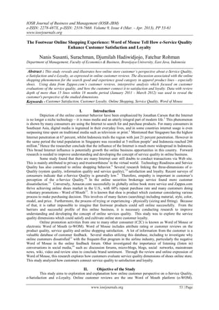 IOSR Journal of Business and Management (IOSR-JBM)
e-ISSN: 2278-487X, p-ISSN: 2319-7668. Volume 9, Issue 4 (Mar. - Apr. 2013), PP 53-61
www.iosrjournals.org
www.iosrjournals.org 53 | Page
The Footwear Online Shopping Experience: Word of Mouse Tell How e-Service Quality
Enhance Customer Satisfaction and Loyalty
Nanis Susanti, Surachman, Djumilah Hadiwidjojo, Fatchur Rohman
Department of Management, Faculty of Economics & Business, Brawijaya University, East Java, Indonesia
Abstract : This study reveals and illustrates how online store customer’s perspective about e-Service Quality,
e-Satisfaction and e-Loyalty, as expressed in online customer reviews. The discussion associated with the online
shopping phenomenon for the search good and experience good category in apparel product lines - especially
shoes. Using data from Zappos.com’s customer reviews, interpretive analysis which focused on customer
evaluations of the service quality, and how the customer connect it to satisfaction and loyalty. Data with review
depth of more than 15 lines within 18 months period (January 2011 - March 2012) was used to reveal the
customer's perspective of the studied dimensions.
Keywords - Customer Satisfaction, Customer Loyalty, Online Shopping, Service Quality, Word of Mouse.
I. Introduction
Depiction of the online customer behavior have been emphasized by Jonathan Carson that the Internet
is no longer a niche technology – it is mass media and an utterly integral part of modern life.1
This phenomenon
is shown by many consumers are using the Internet to search for and purchase products. For many consumers in
Southeast Asia, digital media is ingrained in their everyday lives, and in some countries internet usage is even
surpassing time spent on traditional media such as television or print.2
Mentioned that Singapore has the highest
Internet penetration at 67 percent, whilst Indonesia trails the region with just 21 percent penetration. However in
the same period the total population in Singapore was recorded at 5 million people3
and Indonesia reached 260
million.4
Hence the researcher conclude that the influence of the Internet is much more widespread in Indonesia.
This broad Internet influence is potentially growth the online business opportunities in this country. Forward
research is needed to improve understanding and developing the concept of service quality in online business.
Some study found that there are many Internet user still doubts to conduct transactions via Web site.
This is mainly attributed to privacy and trustworthiness5
in the virtual world. Technology Readiness and Service
Quality has also conneted to online shopping behavior.6
Several research linking the three-dimensions of e-
Quality (system quality, information quality and service quality),7,8
satisfaction and loyalty. Recent surveys of
consumers indicate that e-Service Quality is generally low.9
Therefore, empathy is important in customer‟s
perception of the e-Service Quality.10
In the online securities brokerage service found more customer
dissatisfaction.11
Conversely, Amazon.com successfully in globally online book store service and Zappos.com
thrive achieving online shoes market in the U.S., with 60% repeat purchase rate and many customers doing
voluntary promotions - Word of Mouth12
. It is known that shoe is product which customer considering various
process to make purchasing decision. This involves of many factors (searching) including material, style, color,
model, and price. Furthermore, the process of trying or experiencing - physically (sizing and fitting). Because
of that, it is rather impossible to imagine that footwear products could sell online successfully. From the
barriers and successful profile of this online business, it is necessary conducting research to improve
understanding and developing the concept of online services quality. This study was to explore the service
quality dimensions which could satisfy and cultivate online store customer loyalty.
Online promotion activities from one to many other consumer (C2C) is known as Word of Mouse or
electronic Word of Mouth (e-WOM). Word of Mouse includes attribute rating or customer reviews on the
product quality, service quality and online shopping satisfaction. A lot of information from the customer is a
valuable database of customer feedback. Several studies utilizing this database, including to investigate why
online customers dissatisfied13
with the frequent-flier program in the airline industry, particularly the negative
Word of Mouse in the online feedback forum. Other investigated the importance of listening (listen in)
conversations in social media,14
such as: discussion forums, micro-blogs, blogs, social networks, mainstream
news, wiki, video and review sites to conclude brand sentiment. Through the review and online expression of
Word of Mouse, this research explores how customers evaluate service quality dimensions of shoes online store.
This study analyzed how customers connect service quality to satisfaction and loyalty.
II. Objective of the Study
This study aims to exploration and explanation how online customer perspective on e-Service Quality,
e-Satisfaction and e-Loyalty. Online customer reviews are the one Word of Mouth platform (e-WOM).
 