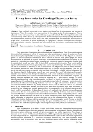 IOSR Journal of Computer Engineering (IOSR-JCE)
e-ISSN: 2278-0661, p- ISSN: 2278-8727Volume 9, Issue 5 (Mar. - Apr. 2013), PP 36-43
www.iosrjournals.org

          Privacy Preservation for Knowledge Discovery: A Survey
                               Jalpa Shah1, Mr. Vinit kumar Gupta2
      1
          Department of Computer Engineering, Hasmukh Goswami College of Engineering, Vehlal, Gujarat
      2
          Department of Computer Engineering, Hasmukh Goswami College of Engineering, Vehlal, Gujarat

Abstract: Today’s globally networked society places great demand on the dissemination and sharing of
information. Privacy Preservation is an important issue in the release of data for mining purposes. How to
efficiently protect individual privacy in data publishing is especially critical. With releasing of microdata such
as social security number disease by some organization should contain privacy in data publishing. Data holders
can remove explicit identifiers to gain privacy but other attributes which are in published data can lead to
reveal privacy to adversary. So several methods such as K-anonymity, L-diversity, T-closeness, (n,t) closeness,
(α,k)-anonymization, p-sensitive k-anonymity and others method come into existence to maintain privacy in data
publishing.
Keywords – Data anonymization, Generalization, Data suppression

                                           I.        INTRODUCTION
          There are so many organizations who publish their data in various forms. These forms contain various
information. Information can be helpful for someone and at the same time can be useless for another one. Some
information may be important for business point of view, industrial point of view that depends on person to
person. So which information is sensitive i.e. we do not want to disclose it for general people and which
information can be published. So caring of these issues, organization needs to publish their information. As for
example in a hospital system a lot of patient comes for their treatment in respective departments. Hospital need
to maintain their records and make a file for that which contains patient information. They want to publish
reports such that information remains practically useful and the important thing is that identity of an individual
can not be determined. So publishing of data is main concern here. Organization needs to publish microdata.
Microdata e.g. Medical data, voter registration and census data for research and other purposes. These data are
stored in a table. Each record corresponds to one individual. Microdata is a valuable source of information for
the allocation of public funds, medical research, and trend analysis. However, if individuals can be uniquely
identified in the microdata then their private information (such as their medical condition) would be disclosed,
and this is unacceptable. Each record has number of attributes, which can be divided into three categories. (1)
Explicit identifiers attributes that clearly identify an individual. E.g. - social security number. (2) Quasi-
identifiers attributes whose value when taken together can identify an identify an individual.e.g. Zip-code, birth
date and gender. (3) Attributes those are sensitive such as disease and salary. It is necessary to protect sensitive
information of individuals from being disclosed. There are two types of information disclosure identity
disclosure and attribute disclosure [9]. Identity disclosure occurs when an individual is linked to a particular
record in the released table. Attribute disclosure occurs when new information about some individuals is
revealed, i.e., the released data makes it possible to infer the characteristics of an individual more accurately
than it would be possible before the data release. If there is only one female black dentist is in area and sequence
queries reveal that she is in database then identification occurs. Identity disclosure often leads to attribute
disclosure. Once there is identity disclosure, an individual is re-identified and the corresponding sensitive values
are revealed. Attribute disclosure can occur with or without identity disclosure. While the released table gives
useful information to researchers, it presents disclosure risk to the individuals whose data are in the table.
Therefore, to limit the disclosure risk to an acceptable level while maximizing the benefit. This can be done by
anonymizing the data before release. By knowing the quasi identifiers can lead to know the sensitive
information. This can be done by knowing the individual personally or other publicly available database.

1.1 Motivation
          Huge databases exist in the society example medical data, census data, data gathered by government
agencies. The rapid evolution of storage, processing and computational technologies is changing the traditional
information system architecture adopted both private companies and public organization. This change is
necessary for two reasons First the amount of information held by organization is increasing very quickly thanks
to large storage capacity and computational power of modern devices. Second the data collected by organization
contains sensitive information (e.g. identifying information, financial data, and health diagnosis) whose
confidentiality must be preserved. More and more healthcare system collect sensitive information about
                                             www.iosrjournals.org                                         36 | Page
 