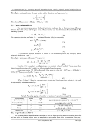 An Experimental Study on a New Design of Double Slope Solar Still with External Flatted and Internal Parabolic Reflectors
www.iosrjournals.org 44 | Page
The effective emittance between the water surface and the glass cover can be presented by:
1
eff
w g
1 1
1

 
    
    (15)
The values of the constants will be ( w = 0.96), ( g = 0.88).
3.2.2 Convective loss coefficient
Free convection occurs across the humid air in the enclosure, due to the temperature difference
between the water surface and the glass cover. The convective heat transfer rate can be obtained from the
following equation:
cw cw w gq h (T T )  
(16)
The convective heat loss coefficient ( cwh ) is obtained from the following expression:
ncwh x
Nu C[Gr Pr]
k

  
(17)
pC
Pr
k


(18)
2 3
2
g (x) ( T')
Gr
 

 (19)
To calculate the physical properties of humid air, the standard equations are used [10]. These
properties are given in Table 1.
The effective temperature difference T' is given by:
w g w
W g 3
w
(P P ) (T 273)
T' T T
268.9 10 P
  
   
 
(20)
From Eq. 17; it is seen that ( cwh ) depends upon two constants values (C) and (n). Various researchers
have given different values of (C) and (n) for different Grashoff number ranges.
For average spacing x  0.25 m; Dunkle [11] has taken the value of C = 0.075 and n = l/3 for Gr 
4.39 x 105
. The expression for ( cwh ) is given as:
1/3
w g w
cw w g 3
w
(P P ) (T 273)
h 0.884 (T T )
268.9 10 P
   
   
   (21)
Where ( wP ) and ( gP ) are the vapour pressures at water and glass temperatures and can be expressed
by the following equations respectively:
w
w
5144
P exp 25.317
273 T
  
   
    (22-a)
g
g
5144
P exp 25.317
273 T
  
        (22-b)
Table 1, Physical properties of humid air as function of vapour temperature [10]
Physical constants Symbol Units Expressions
Specific heat capacity
PC J/kg/K 4 2 8 3
P v v vC 999.2 0.1434T 1.101 10 T 6.758 10 T 
     
Thermal conductivity k W/m°C 4
vk 0.0244 0.7673 10 T
  
Viscosity  N.S/m2
5 8
v1.718 10 4.62 10 T 
    
Density  Kg/m3
v353.44/ (T 273.15)  
Expansion factor  K-1
v1/ (T 273.15)  
3.2.3 Evaporation loss coefficient
It is necessary for the evaporation loss coefficient to find out the evaporation pressure occurring inside the
still and acting on the glass and the water surfaces. Due to condensation of the rising vapour on the glass cover,
 