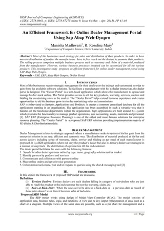 IOSR Journal of Computer Engineering (IOSR-JCE)
e-ISSN: 2278-0661, p- ISSN: 2278-8727Volume 9, Issue 6 (Mar. - Apr. 2013), PP 41-46
www.iosrjournals.org

  An Efficient Framework for Online Dealer Management Portal
                  Using Sap Abap Web-Dynpro
                              Manisha Madhwani1, R. Roseline Mary1
                      1
                          (Department of Computer Science, Christ University, India)

Abstract : Most of the businesses need strategy for sales and distribution of their products. In order to have
massive distribution of product the manufacturers have to first reach out the dealers to promote their products.
The selling process comprises multiple business process such as warranty and claim of a material produced
from the manufacturer. However, various business processes involved can be customized for all the various
products. This investigative study proposes an efficient framework for online dealer management portal using
SAP Abap Web-Dynpro.
Keywords – SAP, ERP, Abap Web-Dynpro, Dealer Portal

                                            I.          INTRODUCTION
Most of the businesses require strategic management for their dealers (or the indirect end-customers) in order to
gain from the available software solutions. To facilitate a manufacturer with his n-dealer interaction, the dealer
portal is designed. The “Dealer Portal” is a web-based application which allows the manufacturer to upload and
manage his/her stock online. The Portal provides access to all the key products, warranty, services, auction and
bidding for maximizing sales in the market. The “Dealer Portal” helps extend business experience and creates
opportunities to aid the business grow in size by maximizing sales and commissions.
SAP is abbreviated as Systems Applications and Products. It creates a common centralized database for all the
applications running in an organization. The application has been assembled in such a versatile way that it
handles all the functional departments within the organization. Sap's applications are built around R/3 system
which provides the functionality to manage product operations, cost accounting, assets, materials and personnel
[1]. SAP ERP (Enterprise Resource Planning) is one of the oldest and most famous solutions for enterprise
resource planning. The “Dealer Portal” is a proposed SAP ERP solution providing implementation majorly of
SD (Sales & Distribution) module.

                                     II.           DEALER MANAGEMENT
Dealer Management relates to strategic approach where a manufacturer seeks to optimize his/her gain from the
enterprise solution in an easy, efficient and economic way. The distribution of material produced at his/her end
across dealers including scope of warranty, claim, service and bidding as per need of each manufacturer is
proposed. It is a B2B application where not only the product’s dealer but also its tertiary dealers are managed in
a manner to keep track the distribution of a production till the end-customer.
The dealer portal facilitates the users with the following features:
1. Search for other dealers/partners online by type, name, geography solution and/or market
2. Identify partners by products and services
3. Communicate and collaborate with partners online
4. Place online orders and up to invoice generation
5. Collaboration tool-create, post and/or respond to queries using the chat & messaging tool [2].

                                           III.          FRAMEWORK
In this section the framework of proposed SDP model are discussed.
Definition
     (i) Tertiary Dealers: Tertiary dealers are such dealers falling in category of sub-dealers who are just
     able to reach the product to the end customer but not the warranty, claim, etc.
     (ii) Sales at Back-Date: When the sales are to be done at a back-date or a previous date as record of
     those sales doesn’t exist then it becomes sales at back-date.
Proposed SDP Model
         The SDP model works using design of Model-View-Controller (MVC). The model consists of
application data, business rules, logic, and functions. A view can be any output representation of data, such as a
chart or a diagram. Multiple views of the same data are possible, such as a pie chart for management and a


                                                 www.iosrjournals.org                                   41 | Page
 