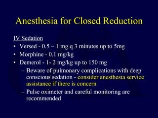 Anesthesia for Closed Reduction
IV Sedation
• Versed - 0.5 – 1 mg q 3 minutes up to 5mg
• Morphine - 0.1 mg/kg
• Demerol - 1- 2 mg/kg up to 150 mg
– Beware of pulmonary complications with deep
conscious sedation - consider anesthesia service
assistance if there is concern
– Pulse oximeter and careful monitoring are
recommended
 