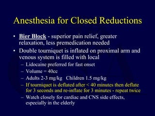 Anesthesia for Closed Reductions
• Bier Block - superior pain relief, greater
relaxation, less premedication needed
• Double tourniquet is inflated on proximal arm and
venous system is filled with local
– Lidocaine preferred for fast onset
– Volume = 40cc
– Adults 2-3 mg/kg Children 1.5 mg/kg
– If tourniquet is deflated after < 40 minutes then deflate
for 3 seconds and re-inflate for 3 minutes - repeat twice
– Watch closely for cardiac and CNS side effects,
especially in the elderly
 
