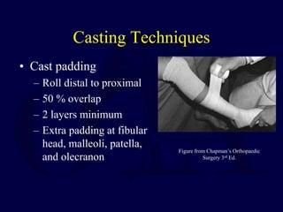 Casting Techniques
• Cast padding
– Roll distal to proximal
– 50 % overlap
– 2 layers minimum
– Extra padding at fibular
head, malleoli, patella,
and olecranon
Figure from Chapman’s Orthopaedic
Surgery 3rd Ed.
 