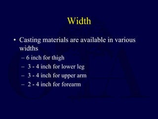Width
• Casting materials are available in various
widths
– 6 inch for thigh
– 3 - 4 inch for lower leg
– 3 - 4 inch for upper arm
– 2 - 4 inch for forearm
 
