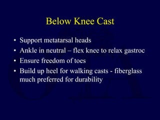 Below Knee Cast
• Support metatarsal heads
• Ankle in neutral – flex knee to relax gastroc
• Ensure freedom of toes
• Build up heel for walking casts - fiberglass
much preferred for durability
 