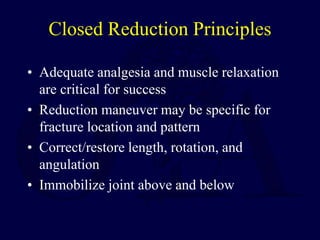 Closed Reduction Principles
• Adequate analgesia and muscle relaxation
are critical for success
• Reduction maneuver may be specific for
fracture location and pattern
• Correct/restore length, rotation, and
angulation
• Immobilize joint above and below
 