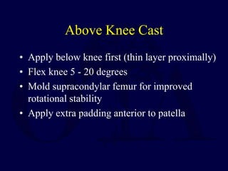 Above Knee Cast
• Apply below knee first (thin layer proximally)
• Flex knee 5 - 20 degrees
• Mold supracondylar femur for improved
rotational stability
• Apply extra padding anterior to patella
 