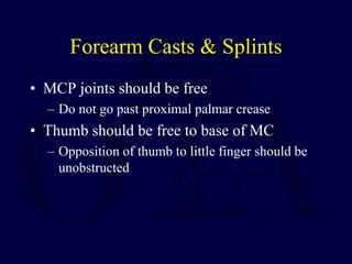 Forearm Casts & Splints
• MCP joints should be free
– Do not go past proximal palmar crease
• Thumb should be free to base of MC
– Opposition of thumb to little finger should be
unobstructed
 