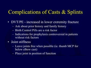 Complications of Casts & Splints
• DVT/PE - increased in lower extremity fracture
– Ask about prior history and family history
– Birth Control Pills are a risk factor
– Indications for prophylaxis controversial in patients
without risk factors
• Joint stiffness
– Leave joints free when possible (ie. thumb MCP for
below elbow cast)
– Place joint in position of function
 