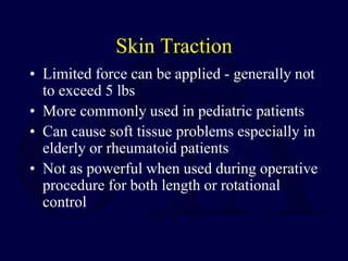 Skin Traction
• Limited force can be applied - generally not
to exceed 5 lbs
• More commonly used in pediatric patients
• Can cause soft tissue problems especially in
elderly or rheumatoid patients
• Not as powerful when used during operative
procedure for both length or rotational
control
 