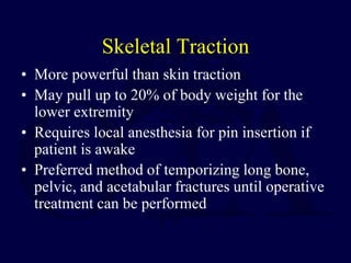 Skeletal Traction
• More powerful than skin traction
• May pull up to 20% of body weight for the
lower extremity
• Requires local anesthesia for pin insertion if
patient is awake
• Preferred method of temporizing long bone,
pelvic, and acetabular fractures until operative
treatment can be performed
 