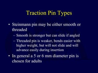 Traction Pin Types
• Steinmann pin may be either smooth or
threaded
– Smooth is stronger but can slide if angled
– Threaded pin is weaker, bends easier with
higher weight, but will not slide and will
advance easily during insertion
• In general a 5 or 6 mm diameter pin is
chosen for adults
 