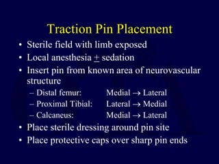 Traction Pin Placement
• Sterile field with limb exposed
• Local anesthesia + sedation
• Insert pin from known area of neurovascular
structure
– Distal femur: Medial  Lateral
– Proximal Tibial: Lateral  Medial
– Calcaneus: Medial  Lateral
• Place sterile dressing around pin site
• Place protective caps over sharp pin ends
 